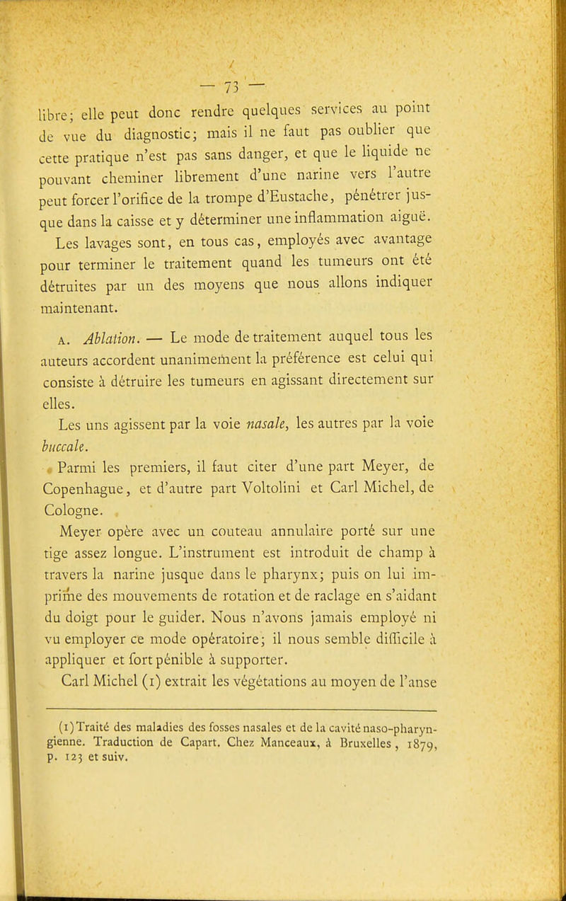 libre; elle peut donc rendre quelques services au point de vue du diagnostic; mais il ne faut pas oublier que cette pratique n'est pas sans danger, et que le liquide ne pouvant cheminer librement d'une narine vers l'autre peut forcer l'orifice de la trompe d'Eustache, pénétrer jus- que dans la caisse et y déterminer une inflammation aiguë. Les lavages sont, en tous cas, employés avec avantage pour terminer le traitement quand les tumeurs ont été détruites par un des moyens que nous allons indiquer maintenant. A. Ablation. — Le mode de traitement auquel tous les auteurs accordent unanimement la préférence est celui qui consiste à détruire les tumeurs en agissant directement sur elles. Les uns agissent par la voie nasale, les autres par la voie buccale. « Parmi les premiers, il faut citer d'une part Meyer, de Copenhague, et d'autre part Voltolini et Cari Michel, de Cologne. Meyer opère avec un couteau annulaire porté sur une tige assez longue. L'instrument est introduit de champ à travers la narine jusque dans le pharynx; puis on lui im- priiTie des mouvements de rotation et de raclage en s'aidant du doigt pour le guider. Nous n'avons jamais employé ni vu employer ce mode opératoire; il nous semble diflicile à appliquer et fort pénible à supporter. Cari Michel (i) extrait les végétations au moyen de l'anse (i)Traité des maladies des fosses nasales et de la cavité naso-pharyn- gienne. Traduction de Capart. Chez Manceaux, à Bruxelles , 1879, p. 123 et suiv.