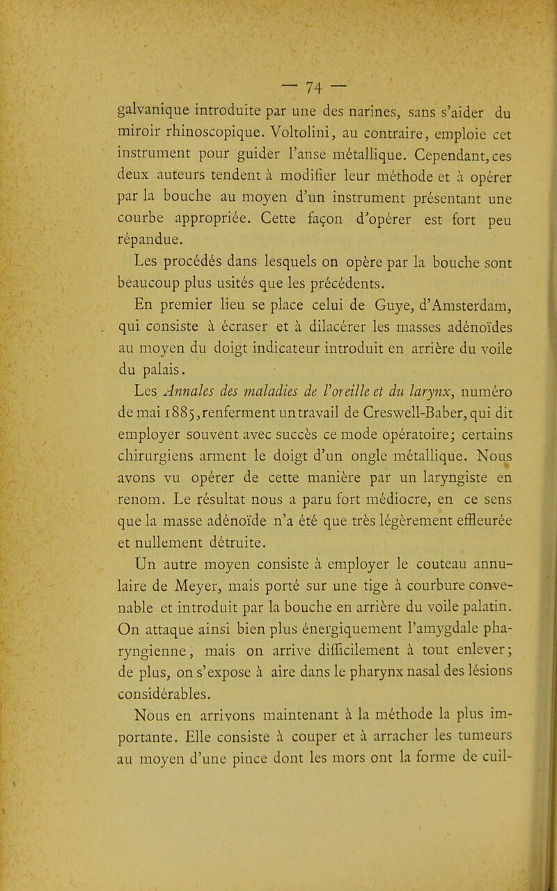 galvanique introduite par une des narines, sans s'aider du miroir rhinoscopique. Voltolini, au contraire, emploie cet instrument pour guider l'anse métallique. Cependant, ces deux auteurs tendent à modifier leur méthode et à opérer par la bouche au moyen d'un instrument présentant une courbe appropriée. Cette façon d'opérer est fort peu répandue. Les procédés dans lesquels on opère par la bouche sont beaucoup plus usités que les précédents. En premier lieu se place celui de Guye, d'Amsterdam, qui consiste à écraser et à dilacérer les masses adénoïdes au moyen du doigt indicateur introduit en arrière du voile du palais. Les Annales des maladies de Voreille et du larynx, numéro de mai 1885,renferment untravail de Cresv^ell-Baber, qui dit employer souvent avec succès ce mode opératoire; certains chirurgiens arment le doigt d'un ongle métallique. Nous avons vu opérer de cette manière par un laryngiste en renom. Le résultat nous a paru fort médiocre, en ce sens que la masse adénoïde n'a été que très légèrement effleurée et nullement détruite. Un autre moyen consiste à employer le couteau annu- laire de Meyer, mais porté sur une tige à courbure conve- nable et introduit par la bouche en arrière du voile palatin. On attaque ainsi bien plus énergiquement l'amygdale pha- ryngienne, mais on arrive difficilement à tout enlever; de plus, on s'expose à aire dans le pharynx nasal des lésions considérables. Nous en arrivons maintenant à la méthode la plus im- portante. Elle consiste à couper et à arracher les tumeurs au moyen d'une pince dont les mors ont la forme de cuil-