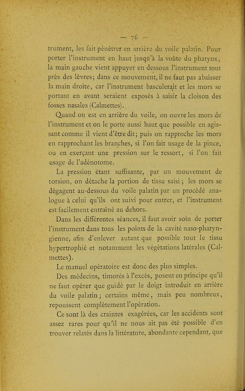 truinent, les fait pénétrer en arrière du voile palatin. Pour porter l'instrument en haut jusqu'à la voûte du pharynx, la main gauche vient appuyer en dessous l'instrument tout près des lèvres; dans ce mouvement, il ne faut pas abaisser la main droite, car l'instrument basculerait et les mors se portant en avant seraient exposés à saisir la cloison des fosses nasales (Calmettes). Quand on est en arrière du voile, on ouvre les mors de l'instrument et on le porte aussi haut que possible en agis- sant comme il vient d'être dit; puis on rapproche les mors en rapprochant les branches, si l'on fait usage de la pince, ou en exerçant une pression sur le ressort, si l'on fait usage de l'adénotome. La pression étant suffisante, par un mouvement de torsion, on détache la portion de tissu saisi ; les mors se dégagent au-dessous du voile palatin par un procédé ana- logue à celui qu'ils ont suivi pour entrer, et l'instrument est facilement entraîné au dehors. Dans les différentes séances, il faut avoir soin de porter l'instrument dans tous les points de la cavité naso-pharyn- gienne, afin d'enlever autant que possible tout le tissu hypertrophié et notamment les végétations latérales (Cal- mettes). Le manuel opératoire est donc des plus simples. Des médecins, timorés à l'excès, posent en principe qu'il ne faut opérer que guidé par le doigt introduit en arrière du voile palatin; certains même, mais peu nombreux, repoussent complètement l'opération. Ce sont là des craintes exagérées, car les accidents sont assez rares pour qu'il ne nous ait pas été possible d'en trouver relatés dans la littérature, abondante cependant, que