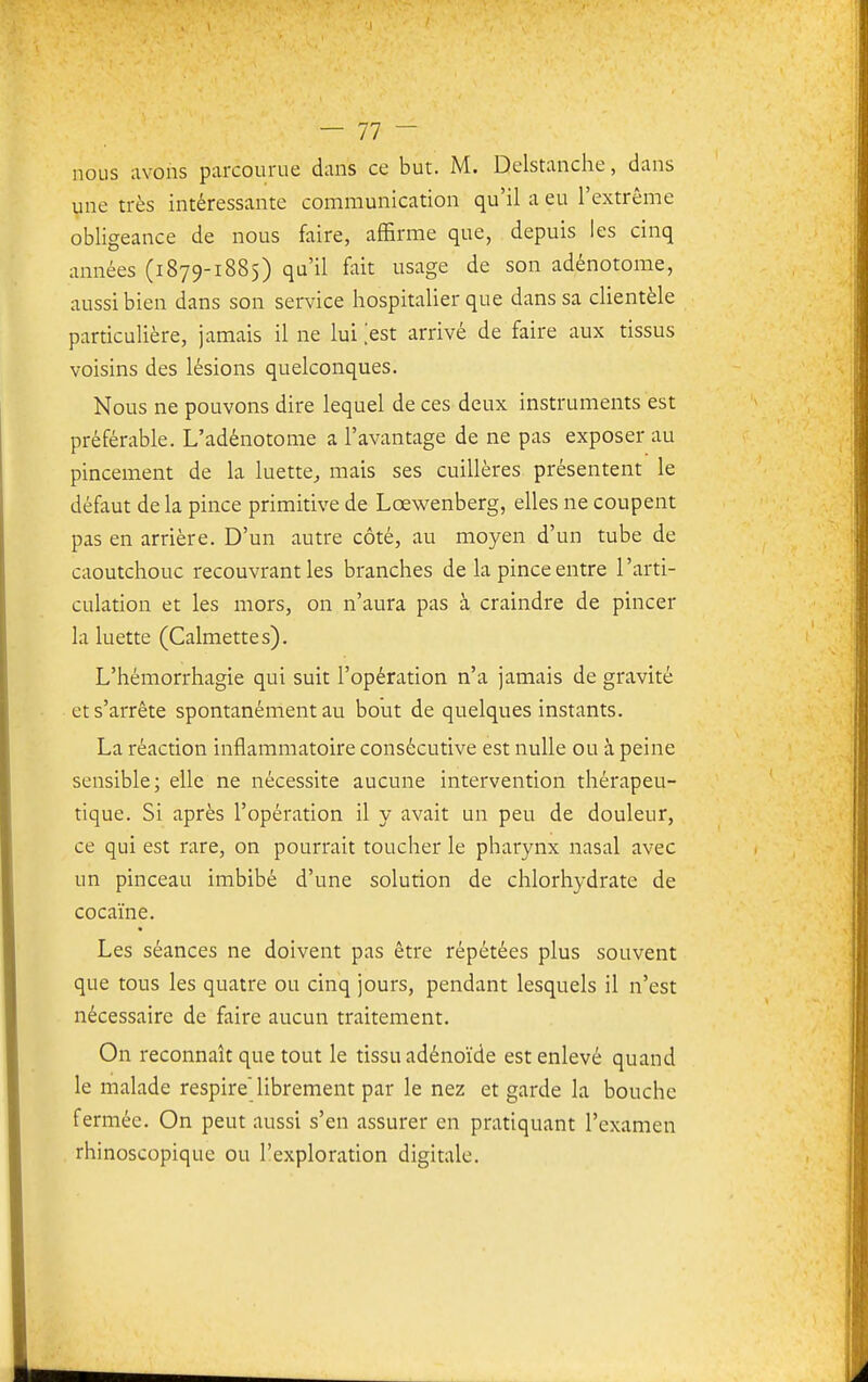 nous avons parcourue dans ce but. M. Dclstanche, dans une très intéressante communication qu'il a eu l'extrême obligeance de nous faire, affirme que, depuis les cinq années (1879-1885) qu'il fait usage de son adénotome, aussi bien dans son service hospitalier que dans sa clientèle particulière, jamais il ne lui >st arrivé de faire aux tissus voisins des lésions quelconques. Nous ne pouvons dire lequel de ces deux instruments est préférable. L'adénotome a l'avantage de ne pas exposer au pincement de la luette^ mais ses cuillères présentent le défaut de la pince primitive de Lœwenberg, elles ne coupent pas en arrière. D'un autre côté, au moyen d'un tube de caoutchouc recouvrant les branches de la pince entre l'arti- culation et les mors, on n'aura pas à craindre de pincer la luette (Calmettes). L'hémorrhagie qui suit l'opération n'a jamais de gravité et s'arrête spontanément au bout de quelques instants. La réaction inflammatoire consécutive est nulle ou à peine sensible; elle ne nécessite aucune intervention thérapeu- tique. Si après l'opération il y avait un peu de douleur, ce qui est rare, on pourrait toucher le pharynx nasal avec un pinceau imbibé d'une solution de chlorhydrate de cocaïne. Les séances ne doivent pas être répétées plus souvent que tous les quatre ou cinq jours, pendant lesquels il n'est nécessaire de faire aucun traitement. On reconnaît que tout le tissu adénoïde est enlevé quand le malade respire librement par le nez et garde la bouche fermée. On peut aussi s'en assurer en pratiquant l'examen rhinoscopique ou l'exploration digitale.