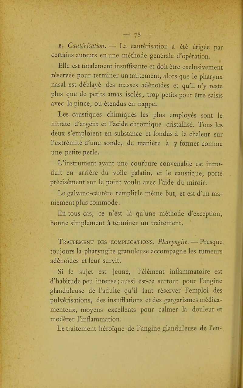 B. Cautérisation. — La cautérisation a été érigée par certains auteurs en une méthode générale d'opération. Elle est totalement insuffisante et doit être exclusivement réservée pour terminer un traitement, alors que le pharynx nasal est déblayé des masses adénoïdes et qu'il n'y reste plus que de petits amas isolés, trop petits pour être saisis avec la pince,, ou étendus en nappe. Les caustiques chimiques les plus employés sont le nitrate d'argent et l'acide chromique cristalHsé. Tous les deux s'emploient en substance et fondus à la chaleur sur l'extrémité d'une sonde, de manière à y former comme une petite perle. L'instrument ayant une courbure convenable est intro- duit en arrière du voile palatin, et le caustique, porté précisément sur le point voulu avec l'aide du miroir. Le galvano-cautère remplit le même but, et est d'un ma- niement plus commode. En tous cas, ce n'est là qu'une méthode d'exception, bonne simplement à terminer un traitement. Traitement des complications. Pharyngite. — Presque toujours la pharyngite granuleuse accompagne les tumeurs adénoïdes et leur survit. Si le sujet est jeune, l'élément inflammatoire est d'habitude peu intense; aussi est-ce surtout pour l'angine glanduleuse de l'adulte qu'il faut réserver l'emploi des pulvérisations, des insufflations et des gargarismes médica- menteux, moyens excellents pour calmer la douleur et modérer l'inflammation. Le traitement héroïque de l'angine glanduleuse de l'en-