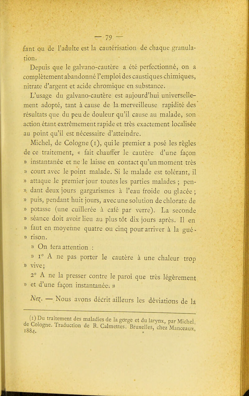 fant ou de l'adulte est la cautérisation de chaque granula- tion. Depuis que le galvano-cautère a été perfectionné, on a complètement abandonné l'emploi des caustiques chimiques, nitrate d'argent et acide chromique en substance. L'usage du galvano-cautère est aujourd'hui universelle- ment adopté, tant à cause de la merveilleuse rapidité des résultats que du peu de douleur qu'il cause au malade, son action étant extrêmement rapide et très exactement localisée au point qu'il est nécessaire d'atteindre. Michel, de Cologne (i), qui le premier a posé les règles de ce traitement, « fait chauffer le cautère d'une façon » instantanée et ne le laisse en contact qu'un moment très » court avec le point malade. Si le malade est tolérant, il » attaque le premier jour toutes les parties malades ; pen- ». dant deux jours gargarismes à l'eau froide ou glacée ; » puis, pendant huit jours, avec une solution de chlorate de » potasse (une cuillerée à café par verre). La seconde » séance doit avoir lieu au plus tôt dix jours après. Il en » faut en moyenne quatre ou cinq pour arriver à la gué- » rison. » On fera attention : » 1° A ne pas porter le cautère à une chaleur trop » vive; 2° A ne la presser contre le paroi que très légèrement » et d'une façon instantanée: » iVq. — Nous avons décrit ailleurs les déviations de lâ (i) Du traitement des maladies de la gdrge et du larynx, par Michel de Cologne. Traduction de R. Calmettes. Bruxelles, chez Manceaux'