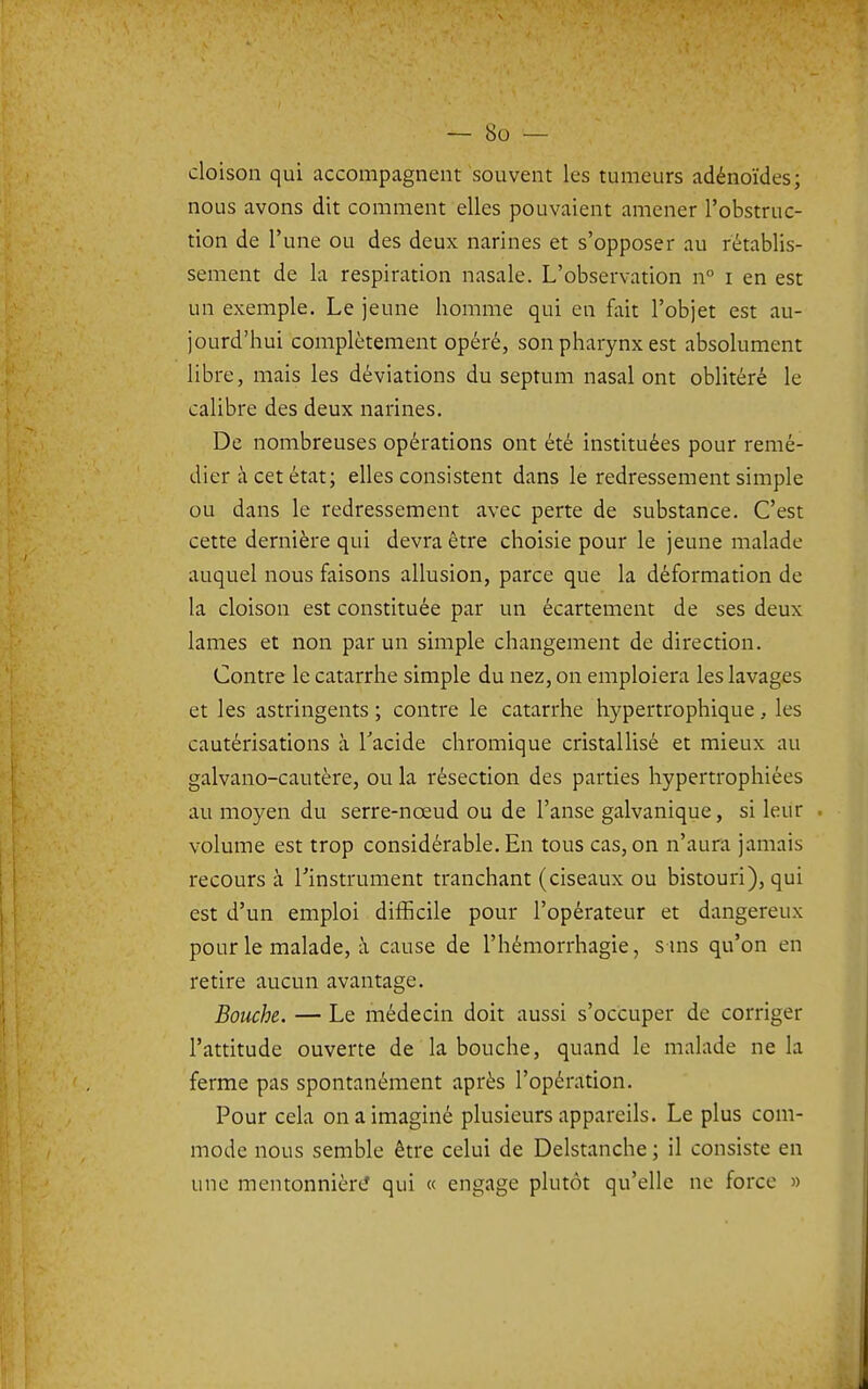 cloison qui accompagnent souvent les tumeurs adénoïdes; nous avons dit comment elles pouvaient amener l'obstruc- tion de l'une ou des deux narines et s'opposer au rétablis- sement de la respiration nasale. L'observation n i en est un exemple. Le jeune homme qui en fait l'objet est au- jourd'hui complètement opéré, son pharynx est absolument libre, mais les déviations du septum nasal ont oblitéré le calibre des deux narines. De nombreuses opérations ont été instituées pour remé- dier à cet état; elles consistent dans le redressement simple ou dans le redressement avec perte de substance. C'est cette dernière qui devra être choisie pour le jeune malade auquel nous faisons allusion, parce que la déformation de la cloison est constituée par un écartement de ses deux lames et non par un simple changement de direction. Contre le catarrhe simple du nez, on emploiera les lavages et les astringents ; contre le catarrhe hypertrophique, les cautérisations à Tacide chromique cristallisé et mieux au galvano-cautère, ou la résection des parties hypertrophiées au moyen du serre-nœud ou de l'anse galvanique, si leur volume est trop considérable. En tous cas, on n'aura jamais recours à Tinstrument tranchant (ciseaux ou bistouri), qui est d'un emploi difficile pour l'opérateur et dangereux pour le malade, à cause de l'hémorrhagie, s uis qu'on en retire aucun avantage. Bouche. — Le médecin doit aussi s'occuper de corriger l'attitude ouverte de la bouche, quand le malade ne la ferme pas spontanément après l'opération. Pour cela on a imaginé plusieurs appareils. Le plus com- mode nous semble être celui de Delstanche ; il consiste en une mentonnière qui « engage plutôt qu'elle ne force »