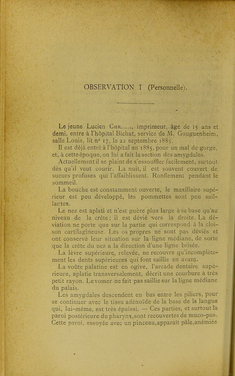OBSERVATION I (Personnelle). Le jeune Lucien Chr , imprimeur,. âgé de 15 ans et demi, entre à l'hôpital Bichat, service de M. Gouguenheim. salle Louis, lit n° 17, le 22 septembre 1885. Il est déjà .entré à l'hôpital en 1885, pour un mal de gorge, et, à cette époque, on lui a fait la section des amygdales. Actuellement il se plaint de s'essouffler facilement, surtout dès qu'il veut courir. La nuit, il est souvent couvert de sueurs profuses qui l'affaiblissent. Ronflement pendant le sommeil. La bouche est constamment ouverte, le maxillaire supé- rieur est peu développé, les pommettes sont peu sail- lantes. Le nez est aplati et n'est guère plus large à sa base qu'au niveau de la crête; il est dévié -vers la droite. La dé- viation ne porte que sur la partie qui correspond à la cloi- son cartilagineuse. Les os propres ne sont pas déviés et ont conservé leur situation sur la ligne médiane, de sorte que la crête du nez a la direction d'une ligne bi-isée. La lèvre supérieure, relevée, ne recouvre qu'incomplète- ment les dents supérieures qui font saillie en avant. La voûte palatine est en ogive, l'arcade dentaire supé- rieure, aplatie transversalement, décrit une courbure à très petit rayon. Levomer ne fait pas saillie sur la ligne médiane du palais. Les amygdales descendent en bas entre les piliers, pour se continuer avec le tissu adénoïde de la base de la langue qui, lui-même, est très épaissi. — Ces parties, et surtout la paroi postérieure du pharynx,sont recouvertes de muco-pus. Cette paroi, essuyée avec un pinceau,apparaît pâle,anémiée