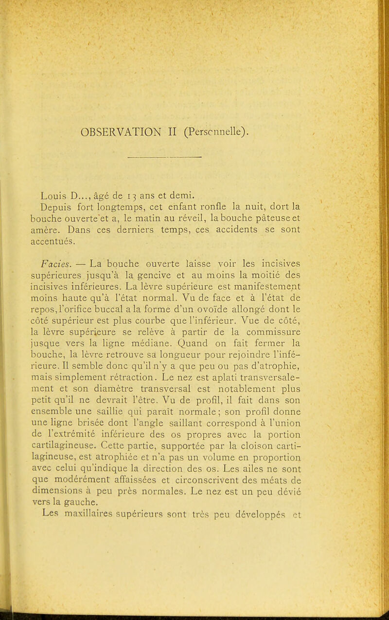 OBSERVATION II (Perscnnelle). Louis D..., âgé de 13 ans et demi. Depuis fort longtemps, cet enfant ronfle la nuit, dort la bouche ouverteet a, le matin au réveil, la bouche pâteuse et amère. Dans ces derniers temps, ces accidents se sont accentués. Faciès. — La bouche ouverte laisse voir les incisives supérieures jusqu'à la gencive et au moins la moitié des incisives inférieures. La lèvre supérieure est manifestement moins haute qu'à l'état normal. Vu de face et à l'état de repos, l'orifice buccal a la forme d'un ovoïde allongé dont le côté supérieur est plus courbe que l'inférieur. Vue de côté, la lèvre supérieure se relève à partir de la commissure jusque vers la ligne médiane. Quand on fait fermer la bouche, la lèvre retrouve sa longueur pour rejoindre l'infé- rieure. Il semble donc qu'il n'y a que peu ou pas d'atrophie, mais simplement rétraction. Le nez est aplati transversale- ment et son diamètre transversal est notablement plus petit qu'il ne devrait l'être. Vu de profil, il fait dans son ensemble une saillie qui paraît normale; son profil donne une ligne brisée dont l'angle saillant correspond à l'union de l'extrémité inférieure des os propres avec la portion cartilagineuse. Cette partie, supportée par la cloison carti- lagineuse, est atrophiée et n'a pas un volume en proportion avec celui qu'indique la direction des os. Les ailes ne sont que modérément affaissées et circonscrivent des méats de dimensions à peu près normales. Le nez est un peu dévié vers la gauche. Les maxillaires supérieurs sont très peu développés et