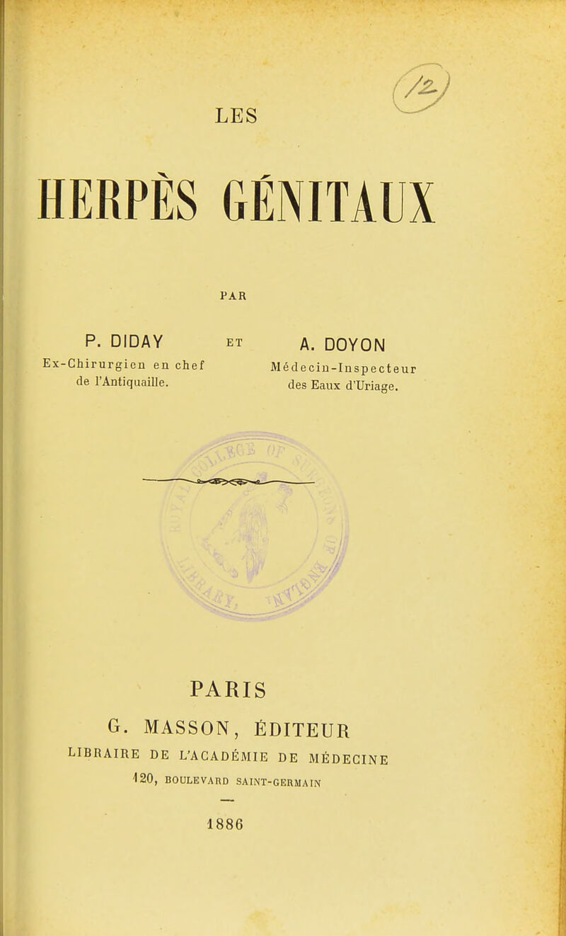 HERPÈS GÉNITAUX PAR P. DIDAY ET A. DOYON Ex-Chirurgien en chef Médecin-Inspecteur de l'Antiquaille. des Eaux d'Uriaae. PARIS G. MASSON, ÉDITEUR LIBRAIRE DE L'ACADÉMIE DE MÉDECINE -120, BOULEVARD SAINT-GERMAIN 1886