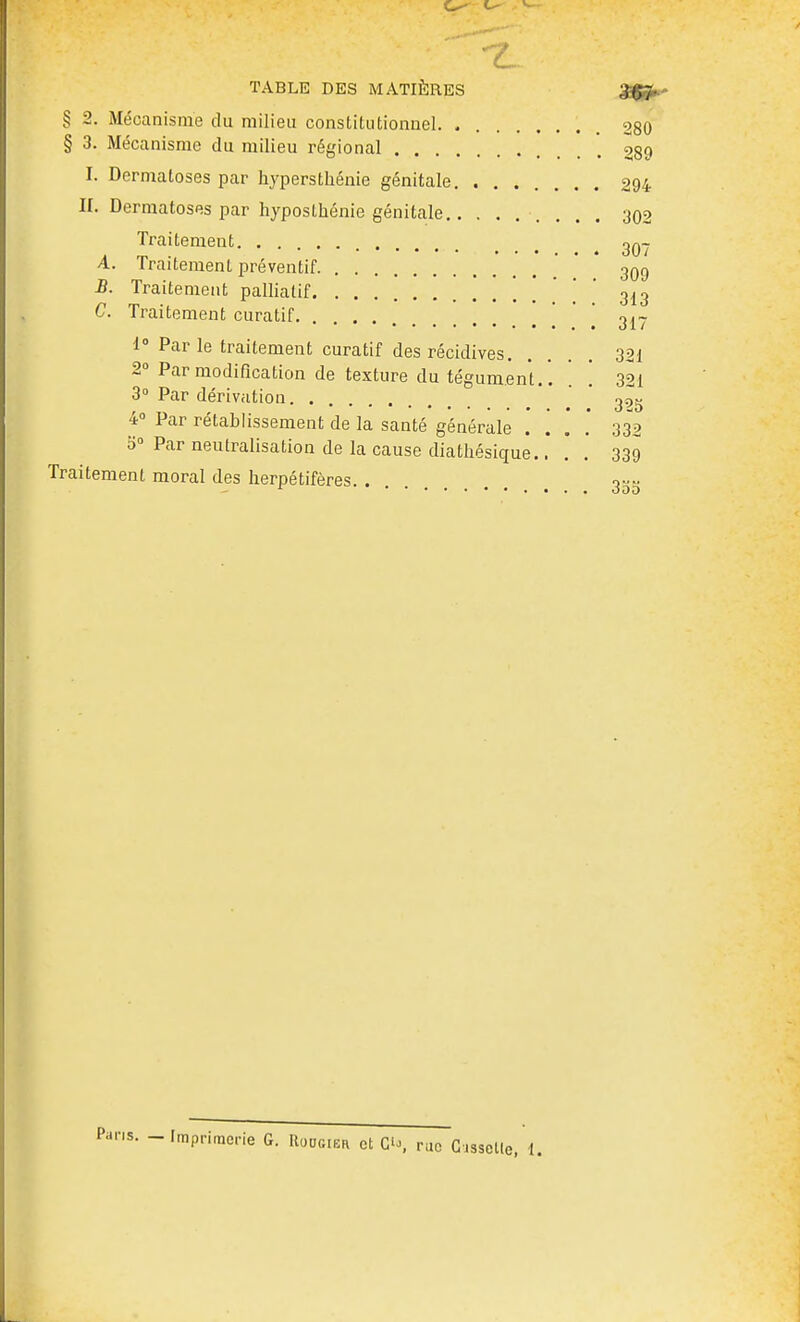 . - > ^— TABLE DES MATIÈRES SSfSh' § 2. Mécanisme du milieu constitutionnel 280 § 3. Mécanisme du milieu régional . . '. 289 I. Dermatoses par hypersthénie génitale 294 II. Dermatoses par hyposthénie génitale 302 Traitement ^q- A. Traitement préventif ' ' 3Q9 B. Traitement palliatif ' ' ' 313 C. Traitement curatif ' '  3^- 1° Par le traitement curatif des récidives 321 2° Par modification de texture du tégument. '. '. '. 321 3» Par dérivation ' ^' ' 3^5 4 Par rétablissement de la santé générale . . , .' 33^2 b« Par neutralisation de la cause diatliésique.... 339 Traitement moral des herpétifères 3gt;