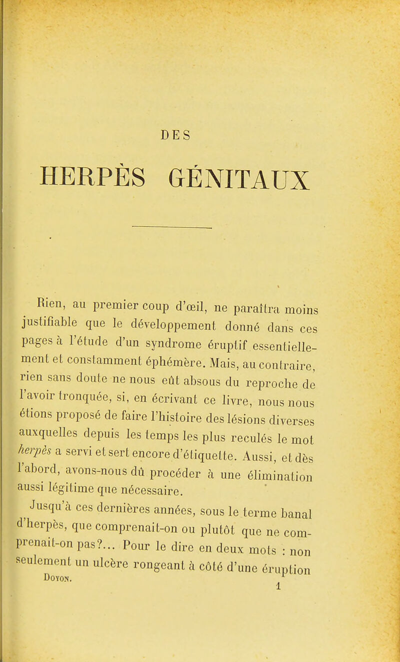 DES HERPÈS GÉNITAUX Rien, au premier coup d'œil, ne paraîtra moins justifiable que le développement donné dans ces pages à l'étude d'un syndrome éruptif essentielle- ment et constamment éphémère. Mais, au contraire, rien sans doute ne nous eût absous du reproche de l'avoir tronquée, si, en écrivant ce livre, nous nous étions proposé de faire l'histoire des lésions diverses auxquelles depuis les temps les plus reculés le mot a servi et sert encore d'étiquette. Aussi, et dès l'abord, avons-nous dû procéder à une élimination aussi légitime que nécessaire. ^ Jusqu'à ces dernières années, sous le terme banal d'herpès, que comprenait-on ou plutôt que ne com- prenait-on pas?... Pour le dire en deux mots : non seulement un ulcère rongeant à côté d'une éruption DOYON.