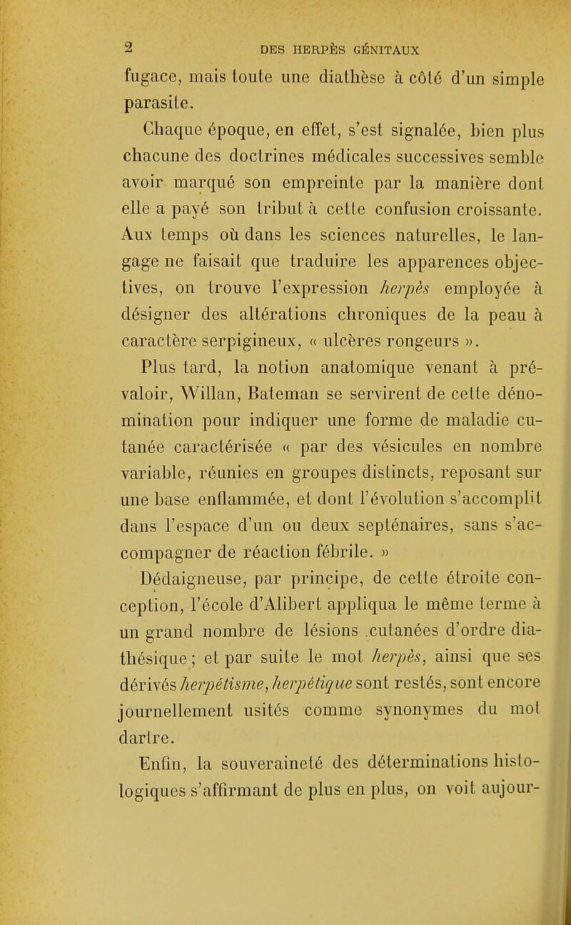 fugace, mais toute une diatlièsc à côté d'un simple parasite. Chaque époque, en effet, s'est signalée, bien plus chacune des doctrines médicales successives semble avoir marqué son empreinte par la manière dont elle a payé son tribut à cette confusion croissante. Aux temps oii dans les sciences naturelles, le lan- gage ne faisait que traduire les apparences objec- tives, on trouve l'expression herpès employée à désigner des altérations chroniques de la peau à caractère serpigineux, « ulcères rongeurs ». Plus tard, la notion anatomique venant à pré- valoir, Willan, Bateman se servirent de celte déno- mination pour indiquer une forme de maladie cu- tanée caractérisée « par des vésicules en nombre variable, réunies en groupes distincts, reposant sur une base enflammée, et dont l'évolution s'accomplit dans l'espace d'un ou deux septénaires, sans s'ac- compagner de réaction fébrile. » Dédaigneuse, par principe, de cette étroite con- ception, l'école d'Alibert appliqua le même terme à un grand nombre de lésions cutanées d'ordre dia- thésique; et par suite le mot herpès, ainsi que ses dérivés herpétisme, herpétique sont restés, sont encore journellement usités comme synonymes du mot dartre. Enfin, la souveraineté des déterminations histo- logiques s'affirmant de plus en plus, on voit aujour-