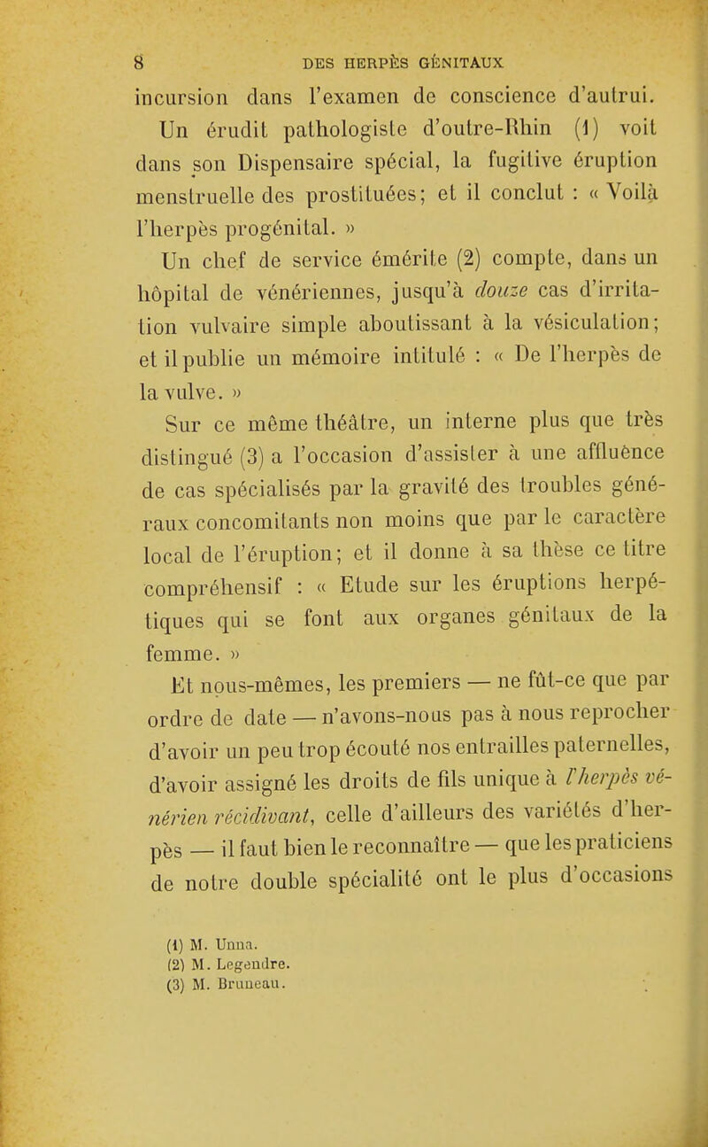 incursion dans l'examen de conscience d'autrui. Un érudit pathologisle d'outre-Rhin (1) voit dans son Dispensaire spécial, la fugitive éruption menstruelle des prostituées; et il conclut : «Voilà l'herpès progénital. » Un chef de service émôrite (2) compte, dans un hôpital de vénériennes, jusqu'à douze cas d'irrita- lion vulvaire simple aboutissant à la vésiculation ; et il publie un mémoire intitulé : « De l'herpès de la vulve. » Sur ce même théâtre, un interne plus que très distingué (3) a l'occasion d'assister à une affluônce de cas spécialisés par la gravité des troubles géné- raux concomitants non moins que parle caractère local de l'éruption; et il donne à sa thèse ce titre compréhensif : « Etude sur les éruptions herpé- tiques qui se font aux organes génitaux de la femme. » Et nous-mêmes, les premiers — ne fût-ce que par ordre de date — n'avons-nous pas à nous reprocher d'avoir un peu trop écouté nos entrailles paternelles, d'avoir assigné les droits de fils unique à 1 herpès vé- nérien récidivant, celle d'ailleurs des variétés d'her- pès — il faut bien le reconnaître — que les praticiens de notre double spéciaHtô ont le plus d'occasions (1) M. Unna. (21 M. LegeuJre. (3) M. Brimeau.