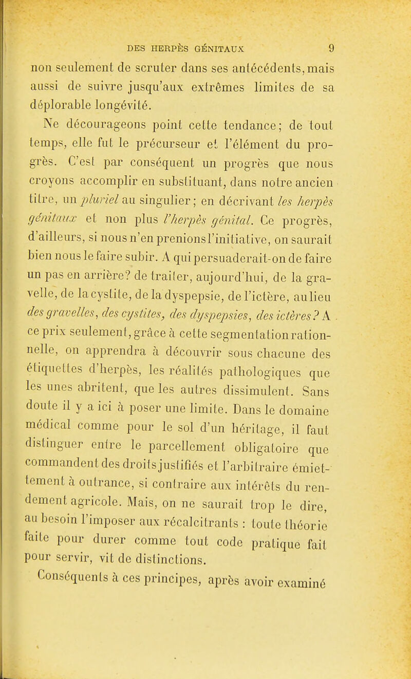 non seulement de scruter dans ses antécédents, mais aussi de suivre jusqu'aux extrêmes limites de sa déplorable longévité. Ne décourageons point celte tendance; de tout temps, elle fut le précurseur et l'élément du pro- grès. C'esl par conséquent un progrès que nous croyons accomplir en substituant, dans notre ancien titre, un pluriel singulier; en décrivant les herpès génitaux et non plus l'herpès génital. Ce progrès, d'ailleurs, si nous n'en prenionsl'initiative, on saurait bien nous le faire subir. A qui persuaderait-on de faire un pas en arrière? de traiter, aujourd'hui, de la gra- velle, de la cystite, de la dyspepsie, de l'ictère, aulieu desgravelles, des cystites, des dyspepsies, des ictères? k . ce prix seulement, grâce à cette segmentation ration- nelle, on apprendra à découvrir sous chacune des étiquettes d'herpès, les réalités pathologiques que les unes abritent, que les autres dissimulent. Sans doute il y a ici à poser une limite. Dans le domaine médical comme pour le sol d'un héritage, il faut distinguer entre le parcellcment obligatoire que commandent des droits justifiés et l'arbitraire émiet- tement à outrance, si contraire aux intérêts du ren- dement agricole. Mais, on ne saurait trop le dire, au besoin l'imposer aux récalcitrants : toute théorie faite pour durer comme tout code pratique fait pour servir, vit de distinctions. Conséquents à ces principes, après avoir examiné