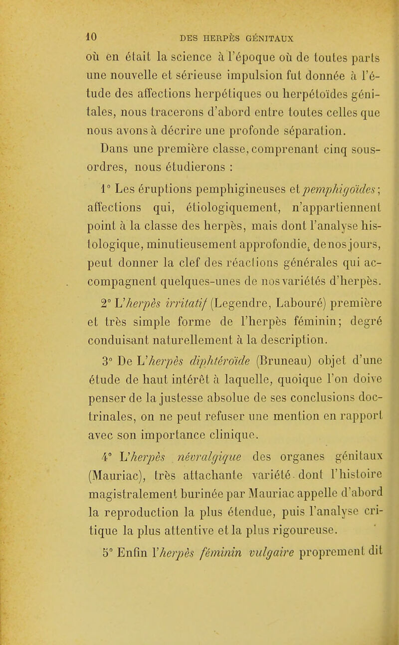 OÙ en était la science à l'époque où de toutes parts une nouvelle et sérieuse impulsion fut donnée à l'é- tude des affections herpétiques ou herpéloïdes géni- tales, nous tracerons d'abord entre toutes celles que nous avons à décrire une profonde séparation. Dans une première classe, comprenant cinq sous- ordres, nous étudierons : 1° Les éruptions pemphigineuses Qipemphigdides; affections qui, étiologiquement, n'appartiennent point à la classe des herpès, mais dont l'analyse his- tologique, minutieusement approfondie,^ denos jours, peut donner la clef des réaclions générales qui ac- compagnent quelques-unes de nos variétés d'herpès. 2° Vherpès i7ritati/ {Legendre, Labouré) première et très simple forme de l'herpès féminin; degré conduisant naturellement à la description. 3° De Uherpès diphtéroide (Bruneau) objet d'une étude de haut intérêt à laquelle, quoique l'on doive penser de la justesse absolue de ses conclusions doc- trinales, on ne peut refuser une mention en rapport avec son importance clinique. 4° Vherpès névralgique des organes génitaux (Mauriac), très attachante variété-dont l'histoire magistralement burinée par Mauriac appelle d'abord la reproduction la plus étendue, puis l'analyse cri- tique la plus attentive et la plus rigoureuse. 5° Enfin Xherpès féminin vulgaire proprement dit