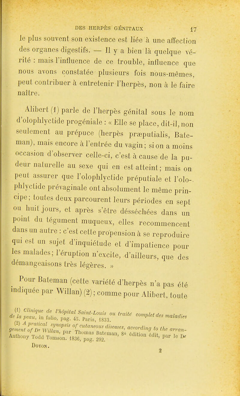 le plus souvent son existence est liée à une affection des organes digestifs. — Il y a bien là quelque vé- rité : mais l'influence de ce trouble, influence que nous avons constatée plusieurs fois nous-mêmes, peut contribuer à entretenir l'herpès, non à le faire naître. Alibert (1) parle de l'herpès génital sous le nom d'olophlyctide progéniale : « Elle se place, dit-il, non seulement au prépuce (herpès preeputiahs, Bate- man), mais encore à l'entrée du vagin ; si on a moins occasion d'observer celle-ci, c'est à cause de la pu- deur naturelle au sexe qui en est atteint; mais on peut assurer que l'olophlyctide préputiale et l'olo- phlyctide prévaginale ont absolument le même prin- cipe; toutes deux parcourent leurs périodes en sept ou huit jours, et après s'être désséchées dans un point du tégument muqueux, elles recommencent dans un autre : c'est cette propension à se reproduire qui est un sujet d'inquiétude et d'impatience pour les malades; l'éruption n'excite, d'ailleurs, que des démangeaisons très légères. » Pour Bateman (cette variété d'herpès n'a pas été indiquée par Willan) (2) ; comme pour Alibert, toute Anthony Todd Tomson. 1836, pag. 292. ' ^ DOYON. 2