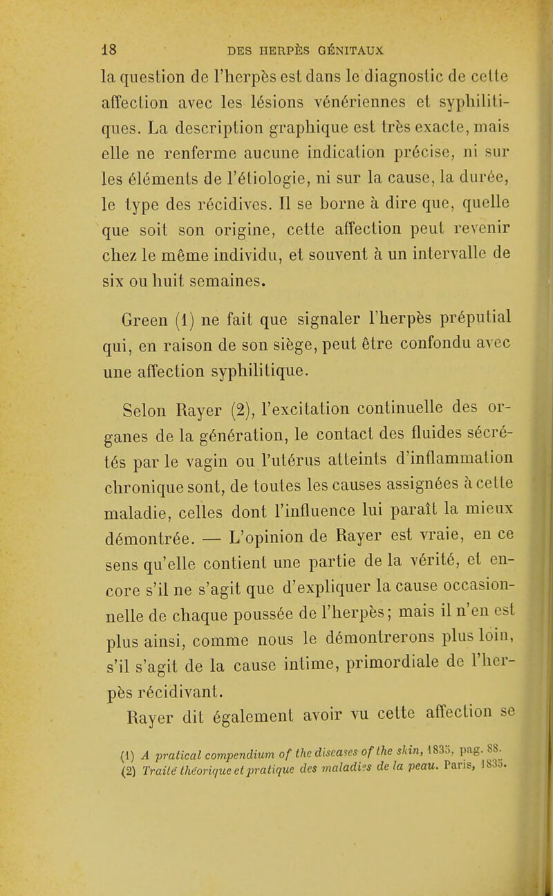 la question de l'herpès est dans le diagnostic de celte affection avec les lésions vénériennes et syphiliti- ques. La description graphique est très exacte, mais elle ne renferme aucune indication précise, ni sur les éléments de l'étiologie, ni sur la cause, la durée, le type des récidives. Il se borne à dire que, quelle que soit son origine, cette affection peut revenir chez le même individu, et souvent à un intervalle de six ou huit semaines. Green (1) ne fait que signaler l'herpès préputial qui, en raison de son siège, peut être confondu avec une affection syphilitique. Selon Rayer (2), l'excitation continuelle des or- ganes de la génération, le contact des fluides sécré- tés par le vagin ou l'utérus atteints d'inflammation chronique sont, de toutes les causes assignées à cette maladie, celles dont l'influence lui paraît la mieux démontrée. — L'opinion de Rayer est vraie, en ce sens qu'elle contient une partie de la vérité, et en- core s'il ne s'agit que d'expliquer la cause occasion- nelle de chaque poussée de l'herpès; mais il n'en est plus ainsi, comme nous le démontrerons plus loin, s'il s'agit de la cause intime, primordiale de l'her- pès récidivant. Rayer dit également avoir vu cette affection se (1) A pratical compendium of the cliscases oflhe sHn, i83o, pag. 88. (2) Traité the-orique et pratique des maladies delà peau. Pans, 183o.