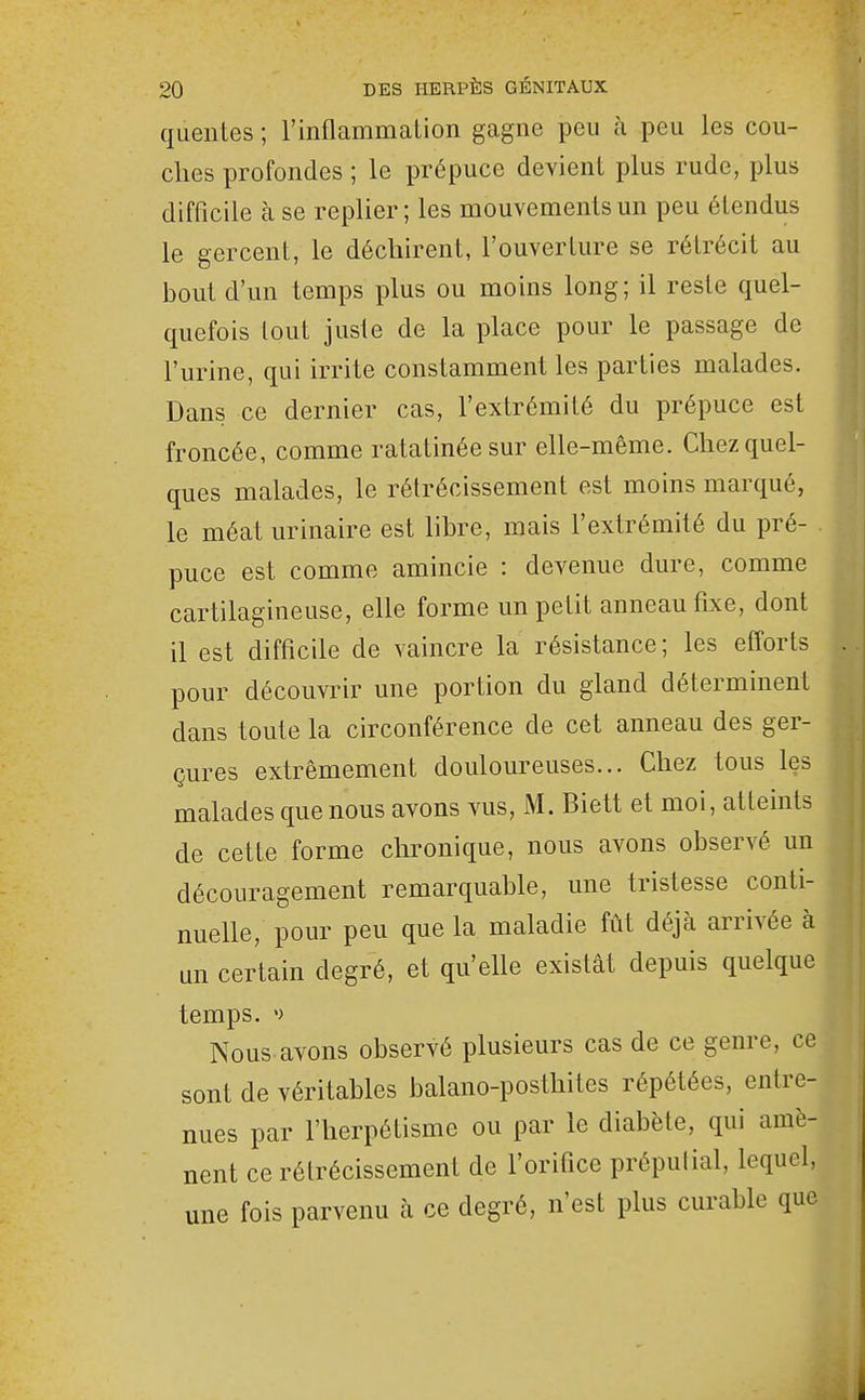 quenles ; rinflammation gagne peu à peu les cou- ches profondes ; le prépuce devient plus rude, plus difficile à se replier ; les mouvements un peu étendus le gercent, le déchirent, l'ouverture se rétrécit au bout d'un temps plus ou moins long; il reste quel- quefois tout juste de la place pour le passage de l'urine, qui irrite constamment les parties malades. Dans ce dernier cas, l'extrémité du prépuce est froncée, comme ratatinée sur elle-même. Chez quel- ques malades, le rétrécissement est moins marqué, le méat urinaire est libre, mais l'extrémité du pré- puce est comme amincie : devenue dure, comme cartilagineuse, elle forme un petit anneau fixe, dont il est difficile de vaincre la résistance; les efforts pour découvrir une portion du gland déterminent dans toute la circonférence de cet anneau des ger- çures extrêmement douloureuses... Chez tous les malades que nous avons vus, M. Biett et moi, atteints de cette forme chronique, nous avons observé un découragement remarquable, une tristesse conti- nuelle, pour peu que la maladie fût déjà arrivée à un certain degré, et qu'elle existât depuis quelque temps. ') Nous avons observé plusieurs cas de ce genre, ce sont de véritables balano-posthites répétées, entre- nues par l'herpétisme ou par le diabète, qui amè- nent ce rétrécissement de l'orifice prépulial, lequel, une fois parvenu à ce degré, n'est plus curable que