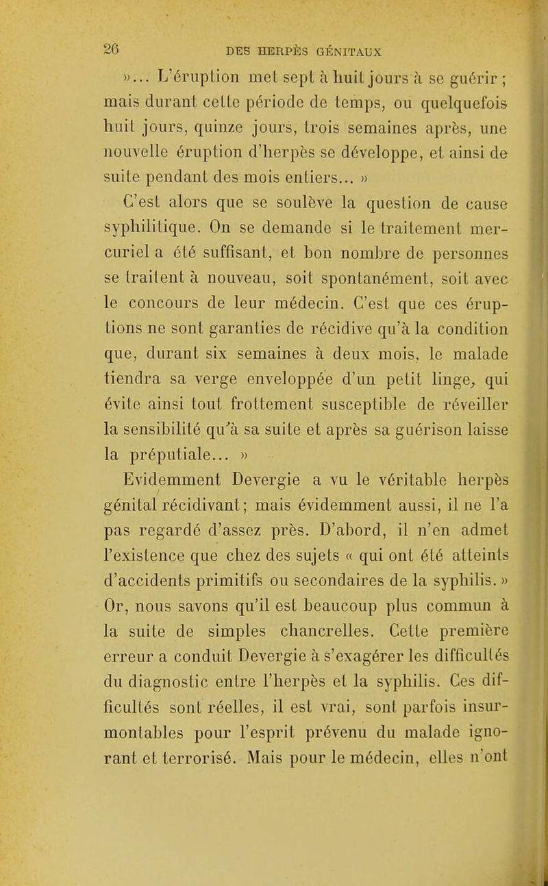 »... L'éruplion met sept à huit jours à se guérir ; mais durant cette période de temps, ou quelquefois huit jours, quinze jours, trois semaines après, une nouvelle éruption d'herpès se développe, et ainsi de suite pendant des mois entiers... » C'est alors que se soulève la question de cause syphilitique. On se demande si le traitement mer- curiel a été suffisant, et bon nombre de personnes se traitent à nouveau, soit spontanément, soit avec le concours de leur médecin. C'est que ces érup- tions ne sont garanties de récidive qu'à la condition que, durant six semaines à deux mois, le malade tiendra sa verge enveloppée d'un petit linge^ qui évite ainsi tout frottement susceptible de réveiller la sensibilité qu'à sa suite et après sa guérison laisse la préputiale... » Evidemment Devergie a vu le véritable herpès génital récidivant; mais évidemment aussi, il ne l'a pas regardé d'assez près. D'abord, il n'en admet l'existence que chez des sujets « qui ont été atteints d'accidents primitifs ou secondaires de la syphilis. » Or, nous savons qu'il est beaucoup plus commun à la suite de simples chancrelles. Cette première erreur a conduit Devergie à s'exagérer les difficultés du diagnostic entre l'herpès et la syphilis. Ces dif- ficultés sont réelles, il est vrai, sont parfois insur- montables pour l'esprit prévenu du malade igno- rant et terrorisé. Mais pour le médecin, elles n'ont