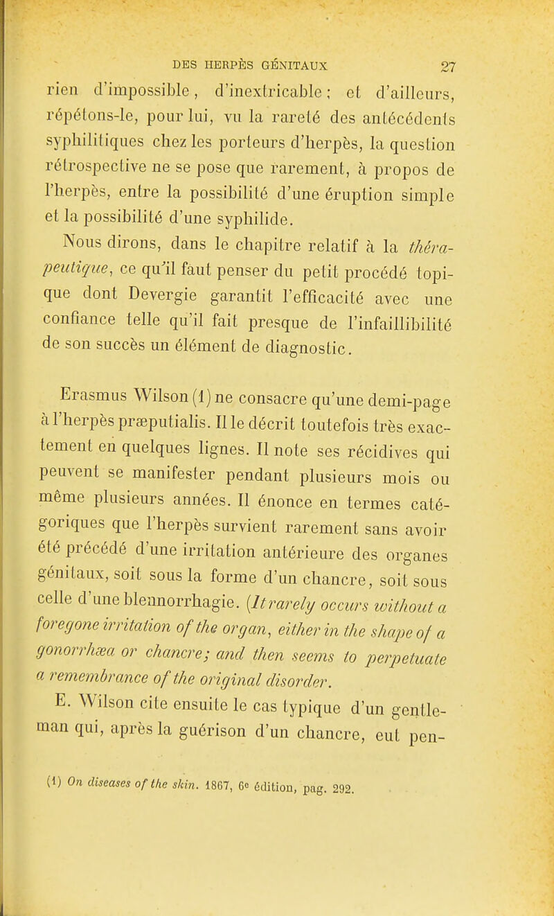 rien d'impossible, d'inextricable ; et d'ailleurs, répétons-le, pour lui, vu la rareté des antécédents syphilitiques chez les porteurs d'herpès, la question rétrospective ne se pose que rarement, à propos de l'herpès, entre la possibilité d'une éruption simple et la possibilité d'une syphihde. Nous dirons, dans le chapitre relatif à la théra- peutique, ce qu'il faut penser du petit procédé topi- que dont Devergie garantit l'efficacité avec une confiance telle qu'il fait presque de l'infaillibilité de son succès un élément de diagnostic. Erasmus Wilson (1) ne consacre qu'une demi-page à l'herpès prœputialis. Il le décrit toutefois très exac- tement en quelques lignes. Il note ses récidives qui peuvent se manifester pendant plusieurs mois ou même plusieurs années. Il énonce en termes caté- goriques que l'herpès survient rarement sans avoir été précédé d'une irritation antérieure des organes génitaux, soit sous la forme d'un chancre, soit sous celle d'une blennorrhagie. {Itrarely occurs without a foregone irritation of the organ, either in the shape of a gonorrhœa or chancre; and then seems to perpetuate a remembrance of the original disorder. E. Wilson cite ensuite le cas typique d'un gentle- man qui, après la guérison d'un chancre, eut pen- (1) On diseuses of the skin. 1867, 6» édition, pag. 292.