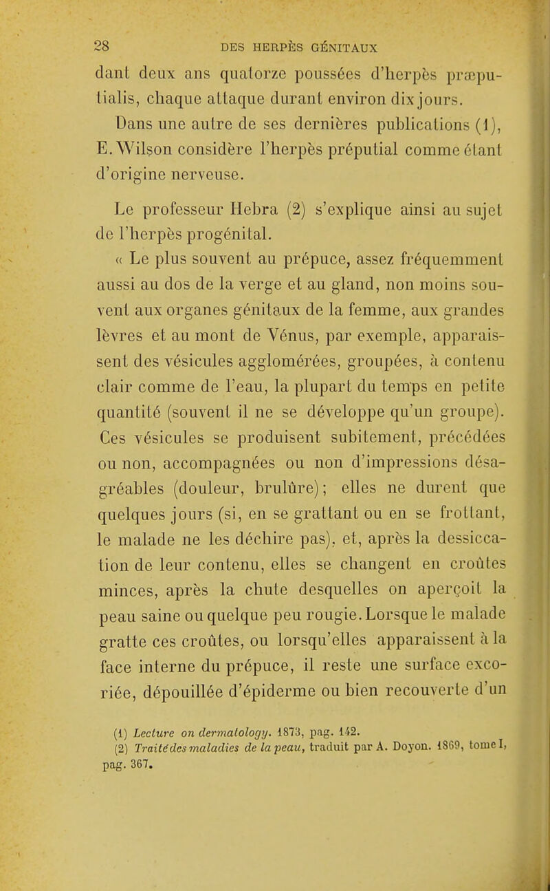 dant deux ans quatorze poussées d'herpès praepu- tialis, chaque attaque durant environ dix jours. : Dans une autre de ses dernières publications (1), E.Wilson considère l'herpès préputial comme éLanI d'origine nerveuse. ■ Le professeur Hebra (2) s'explique ainsi au sujet | de l'herpès progénital. ! « Le plus souvent au prépuce, assez fréquemment ' aussi au dos de la verge et au gland, non moins sou- ! venl aux organes génitaux de la femme, aux grandes î lèvres et au mont de Vénus, par exemple, apparais- î sent des vésicules agglomérées, groupées, à contenu \ clair comme de l'eau, la plupart du temps en petite | quantité (souvent il ne se développe qu'un groupe). j I Ces vésicules se produisent subitement, précédées j ou non, accompagnées ou non d'impressions désa- j gréables (douleur, brulûre) ; elles ne durent que quelques jours (si, en se grattant ou en se frottant, le malade ne les déchire pas), et, après la dessicca- tion de leur contenu, elles se changent en croûtes | minces, après la chute desquelles on aperçoit la i peau saine ou quelque peu rougie. Lorsque le malade gratte ces croûtes, ou lorsqu'elles apparaissent à la face interne du prépuce, il reste une surface exco- riée, dépouillée d'épiderme ou bien recouverte d'un I (1) Lecture on dermalology. 187!}, pag. 142. (2) Traité des 7naladics de la peau, traduit par A. Doyon. 1869, tomel, j pag. 367. i J