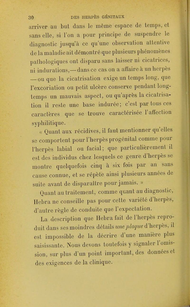 arriver au but dans le même espace de temps, et sans elle, si l'on a pour principe de suspendre le diagnostic jusqu'à ce qu'une observation attentive de la maladie ait démontré que plusieurs phénomènes pathologiques ont disparu sans laisser ni cicatrices, ni indurations,—dans ce cas on a affaire à un herpès — ou que la cicatrisation exige un temps long, que l'excoriation ou petit ulcère conserve pendant long- temps un mauvais aspect, ou qu'après la cicatrisa- tion il reste une base indurée; c'est par tous ces caractères que se trouve caractérisée l'affection syphilitique. « Quant aux récidives, il faut mentionner qu'elles se comportent pour l'herpès progénital comme pour l'herpès labial ou facial; que particulièrement il est des individus chez lesquels ce genre d'herpès se montre quelquefois cinq à six fois par an sans cause connue, et se répète ainsi plusieurs années de suite avant de disparaître pour jamais. » Quant au traitement, comme quant au diagnostic, Hebra ne conseille pas pour cette variété d'herpès, d'autre règle de conduite que l'expectation. La description que Hebra fait de l'herpès repro- duit dans ses moindres détails une plaque d'herfes, il est impossible de la décrire d'une manière plus saisissante. Nous devons toutefois y signaler l'omis- sion, surplus d'un point important, des données et des exigences de la clinique.