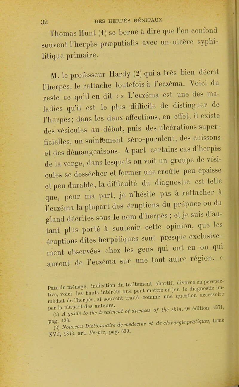 Thomas Hunt (1) se borne à dire que l'on confond souvent l'herpès prœputialis avec un ulcère syplii- lilique primaire. M. le professeur Hardy (2) qui a très bien décrit l'herpès, le rattache toutefois cà l'eczéma. Voici du reste ce qu'il en dit : « L'eczéma est une des ma- ladies qu'il est le plus difficile de distinguer de l'herpès; dans les deux affections, en effet, il existe des vésicules au début, puis des ulcérations super- ficielles, un suintement séro-purulent, des cuissons et des démangeaisons. A part certains cas d'herpès de la verge, dans lesquels on voit un groupe de vési- cules se dessécher et former une croûte peu épaisse et peu durable, la difficulté du diagnostic est telle que, pour ma part, je n'hésite pas à rattacher à l'eczéma la plupart des éruptions du prépuce ou du gland décrites sous le nom d'herpès ; et je suis d'au- tant plus porté à soutenir cette opinion, que les éruptions dites herpétiques sont presque exclusive- ment observées chez les gens qui ont eu ou qui auront de l'eczéma sur une tout autre région. » ^:k:ivZ:S!^^-^^ -me une question aecesso.e ^^;7;;Sr ofdiseases of ike sUin. 9» .diUon, 18.1. Nouveau Dictionnaire de médecine et de chirurgie pratiques, tome XVII, 1813, art. Herjoès, pag. 639.