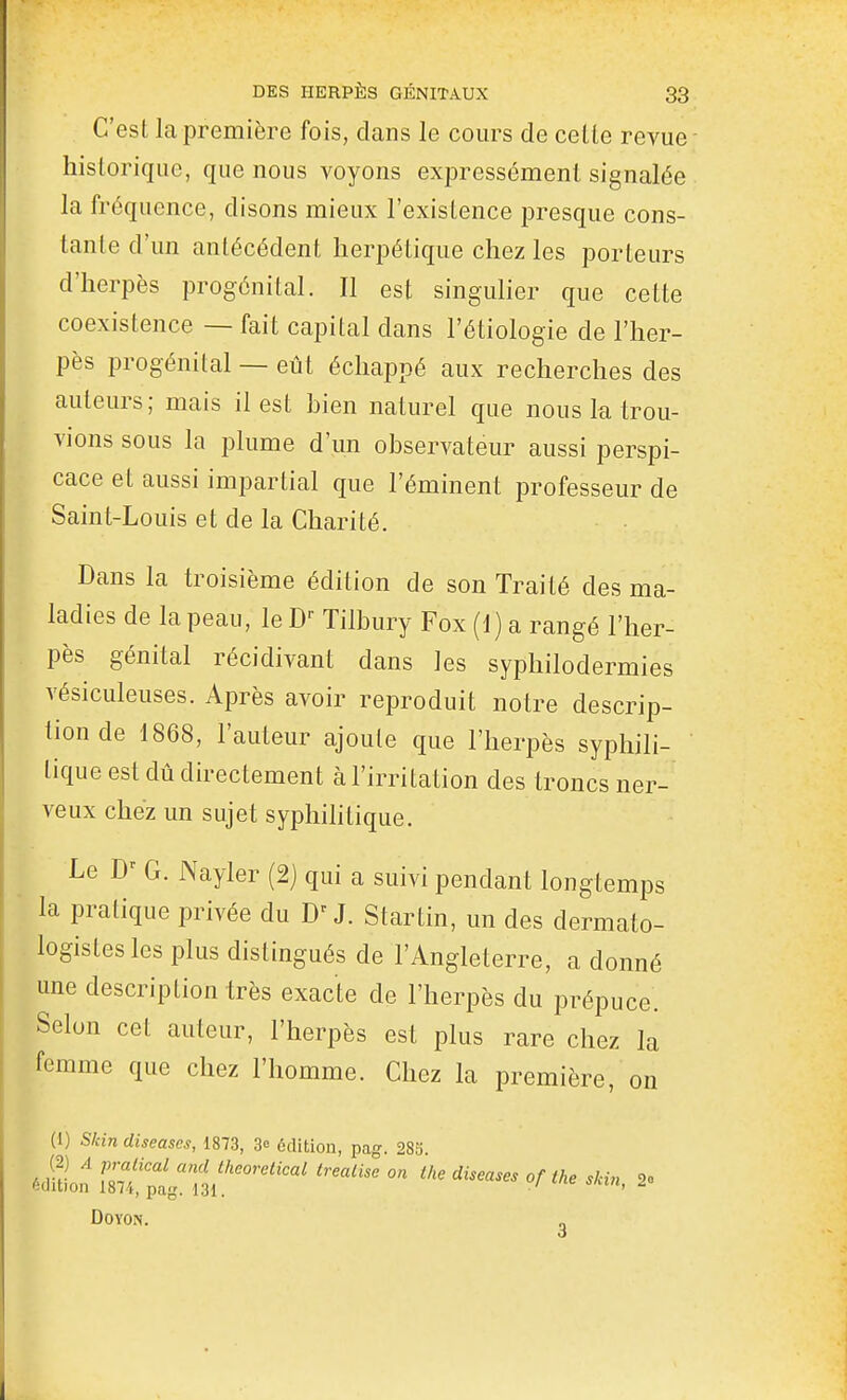 C'est la première fois, clans le cours de celle revue- historique, que nous voyons expressément signalée la fréquence, disons mieux l'existence presque cons- tante d'un antécédent herpétique chez les porteurs d'herpès progénital. Il est singulier que cette coexistence — fait capital dans l'étiologie de l'her- pès progénital — eût échappé aux recherches des auteurs ; mais il est bien naturel que nous la trou- vions sous la plume d'un observateur aussi perspi- cace et aussi impartial que l'éminent professeur de Saint-Louis et de la Charité. Dans la troisième édition de son Traité des ma- ladies de la peau, le Tilbury Fox (1) a rangé l'her- pès génital récidivant dans les syphilodermies vésiculeuses. Après avoir reproduit notre descrip- tion de 1868, l'auteur ajoute que l'herpès syphili- tique est dû directement à l'irritation des troncs ner- veux chez un sujet syphihtique. Le D' G. Nayler (2] qui a suivi pendant longtemps la pratique privée du D'J. Startin, un des dermato- logistesles plus distingués de l'Angleterre, a donné une description très exacte de l'herpès du prépuce. Selon cet auteur, l'herpès est plus rare chez la femme que chez l'homme. Chez la première, on (1) Slcin diseuses, 1873, 3e édition, pag. 28o édition !m!tPu''''''''''' '^ '^^^ DOYON.