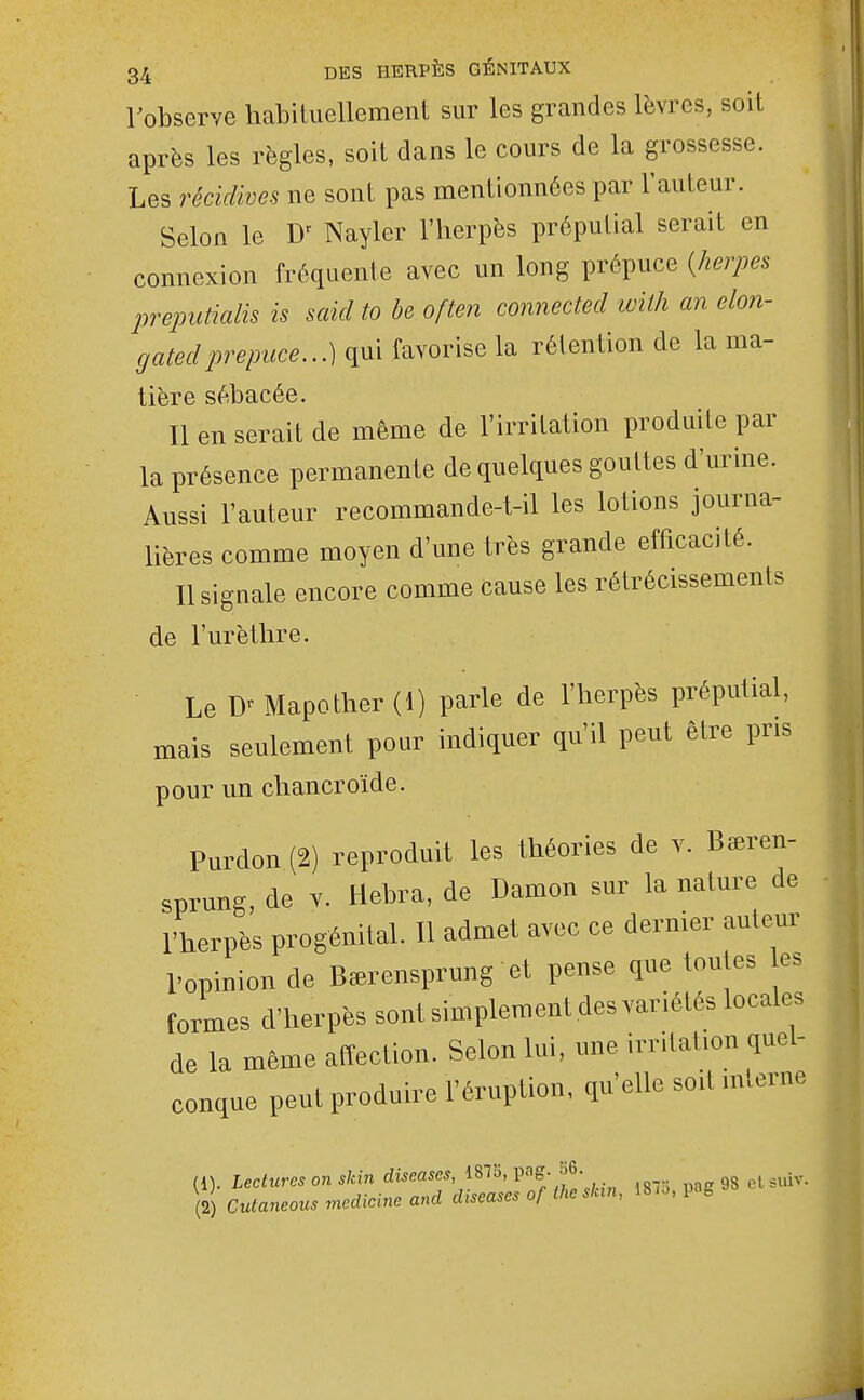 robserve habiluellement sur les grandes lèvres, soil après les règles, soit dans le cours de la grossesse. Les récidives ne sont pas mentionnées par l'auteur. Selon le D^ Nayler l'herpès prépulial serait en connexion fréquente avec un long prépuce {herpès preputialis is said to be often connected with an elon- gatedprépuce.,.) qui favorise la rétention de la ma- tière sébacée. Il en serait de même de l'irritation produite par la présence permanente de quelques gouttes d'urine. Aussi l'auteur recommande-t-il les lotions journa- lières comme moyen d'une très grande efficacité. Il signale encore comme cause les rétrécissements de l'urètlire. Le Mapother (1) parle de l'herpès préputial, mais seulement pour indiquer qu'il peut être pris pour un chancroïde. Purdon (2) reproduit les théories de v. Bseren- sprung, de v. Hebra, de Damon sur la nature de l'herpès progénital. Il admet avec ce dernier auteur l'opinion de Ba^rensprung et pense que toutes es fomes d'herpès sont simplement des variétés locales de la même affection. Selon lui, une irrilat.on quel- conque peut produire l'éruption, qu'elle soit interne (1) . 187o.pag98 etsuiv. (2) Culaneous mcdicine and diseuses o/ i/ico ,