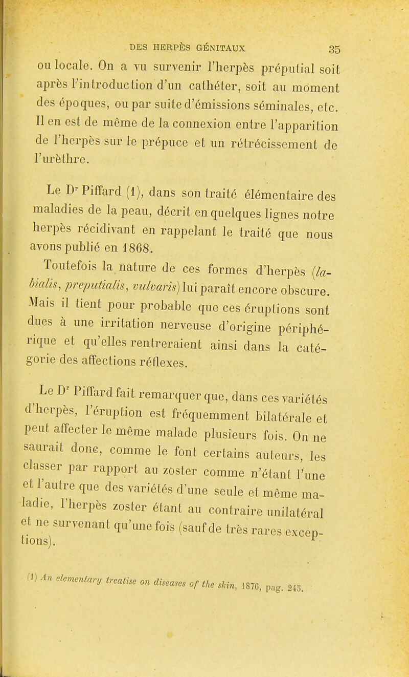 OU locale. On a vu survenir l'herpès prépulial soit après l'introduction d'un cathéter, soit au moment des époques, ou par suite d'émissions séminales, etc. Il en est de même de la connexion entre l'apparition de l'herpès sur le prépuce et un rétrécissement de l'urèthre. Le Piffard (1), dans son traité élémentaire des maladies de la peau, décrit en quelques lignes notre herpès récidivant en rappelant le traité que nous avons publié en 1868. Toutefois la nature de ces formes d'herpès (/«- bialis, preputialis, y«/y«m) lui paraît encore obscure. Mais il tient pour probable que ces éruptions sont dues à une irritation nerveuse d'origine périphé- rique et qu'elles rentreraient ainsi dans la caté- gorie des affections réflexes. Le Piffard fait remarquer que, dans ces variétés d'herpès, l'éruption est fréquemment bilatérale et peut affecter le même malade plusieurs fois. On ne saurait donc, comme le font certains auteurs, les classer par rapport au zoster comme n'étant l'une et l'autre que des variétés d'une seule et même ma- ladie, l'herpès zoster étant au contraire unilatéral et ne survenant qu'une fois (sauf de très rares excep- lions). ^ H) An elemenlary trealise on diseuses of tke sHn, 1876, pag. 245.