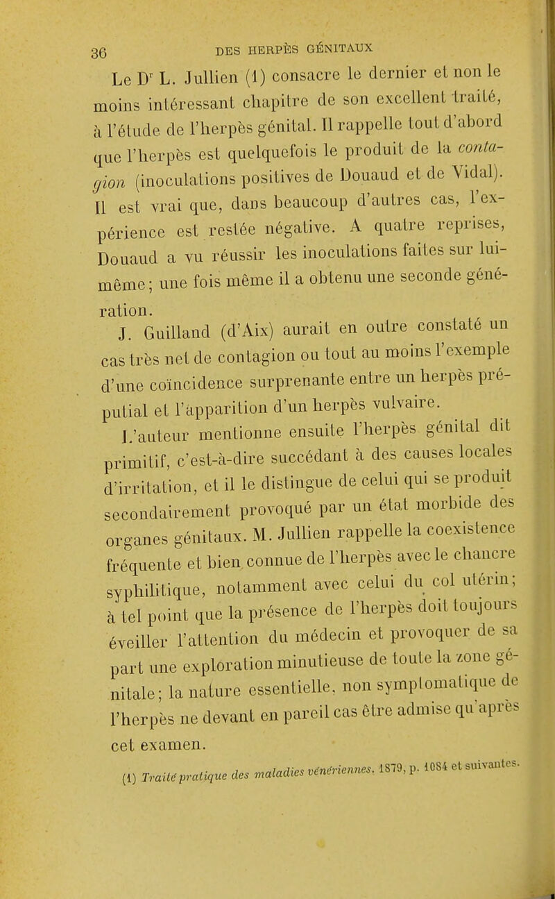 Le L. JuUien (1) consacre le dernier et non le moins intéressant chapitre de son excellent Iraité, à l'étude de l'herpès génital. Il rappelle tout d'abord que l'herpès est quelquefois le produit de la conta- gion (inoculations positives de Douaud et de Vidal). Il est vrai que, dans beaucoup d'autres cas, l'ex- périence est .restée négative. A quatre reprises, Douaud a vu réussir les inoculations faites sur lui- même ; une fois même il a obtenu une seconde géné- ration. J. Guilland (d'Aix) aurait en outre constaté un cas très net de contagion ou tout au moins l'exemple d'une coïncidence surprenante entre un herpès pré- putial et l'apparition d'un herpès vulvaire. J.'auteur mentionne ensuite l'herpès génital dit primitif, c'est-à-dire succédant à des causes locales d'irritation, et il le distingue de celui qui se produit secondairement provoqué par un état morbide des organes génitaux. M. Jullien rappelle la coexistence fréquente et bien, connue de l'herpès avec le chancre syphihtique, notamment avec celui du col ulérm; à tel point que la présence de l'herpès doit toujours éveiller l'attention du médecin et provoquer de sa part une exploration minutieuse de toute la zone gé- nitale; la nature essentielle, non symplomatique de l'herpès ne devant en pareil cas être admise qu'après cet examen. (1) Traita pratique des maladies vénériennes. 1879, p. 1084 et suivantes.