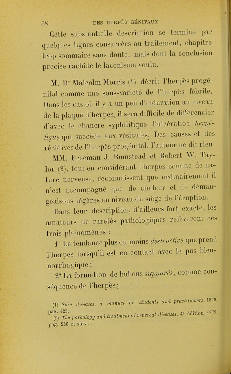 Cette substantielle description se termine par quelques lignes consacrées au traitement, chapitre trop sommaire sans doute, mais dont la conclusion précise rachète le laconisme voulu. M. Malcolm Morris (1) décrit l'herpès progé- nital comme une sous-variété de l'herpès fébrile. Dans les cas où il y a un peu d'induration au niveau de la plaque d'herpès, il sera difficile de différencier d'avec le chancre syphilitique l'ulcération herpé- tique qui succède aux vésicules. Des causes et des récidives de l'herpès progénital, l'auteur ne dit rien. MM. Freeman J. Bumstead et Robert W. Tay- lor (2), tout en considérant l'herpès comme de na- ture nerveuse, reconnaissent que ordinairement il n'est accompagné que de chaleur et de déman- geaisons légères au niveau du siège de l'éruption. Dans leur description, d'ailleurs fort exacte, les amateurs de raretés pathologiques relèveront ces trois phénomènes : 1 La tendance plus ou moins destructive que prend l'herpès lorsqu'il est en contact avec le pus blen- norrhagique ; 2° La formation de bubons suppurés, comme con- séquence de l'herpès ; (1) Skin diseases, a manuel for students and practitioners. 1879. ^% 'tI pathology and treatment ofvenereal diseases. ôdiUon.. 1879, pag. 246 et suiv.