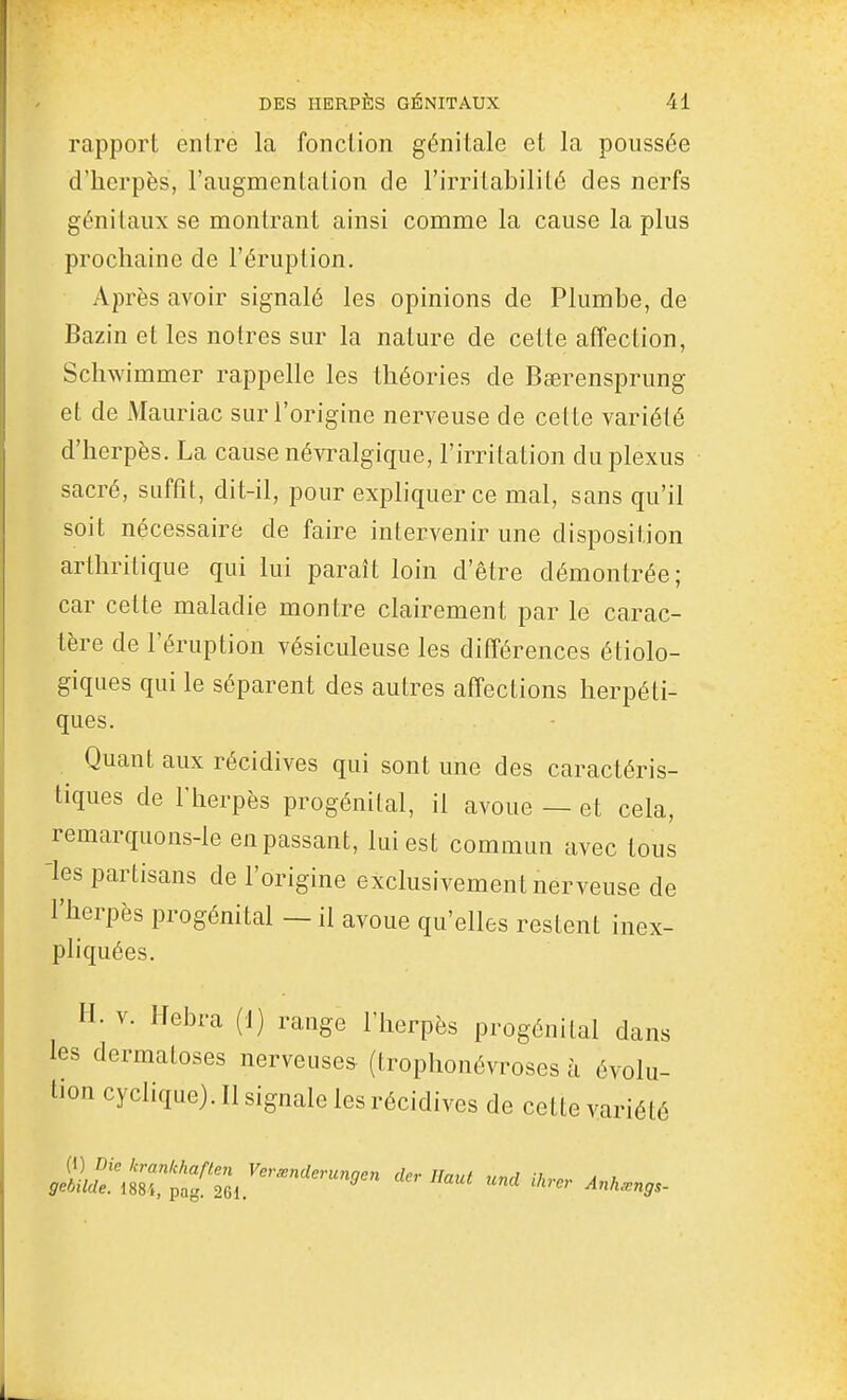 rapport entre la fonction génitale et la poussée d'herpès, l'augmentation de l'irritabilité des nerfs génitaux se montrant ainsi comme la cause la plus prochaine de l'éruption. Après avoir signalé les opinions de Plumbe, de Bazin et les nôtres sur la nature de cette affection, Schwimmer rappelle les théories de Bœrensprung et de Mauriac sur l'origine nerveuse de cette variété d'herpès. La cause névralgique, l'irritation du plexus sacré, suffît, dit-il, pour expliquer ce mal, sans qu'il soit nécessaire de faire intervenir une disposition arthritique qui lui paraît loin d'être démontrée; car cette maladie montre clairement par le carac- tère de l'éruption vésiculeuse les différences étiolo- giques qui le séparent des autres affections herpéti- ques. Quant aux récidives qui sont une des caractéris- tiques de riierpès progénital, il avoue — et cela, remarquons-le en passant, lui est commun avec tous -les partisans de l'origine exclusivement nerveuse de l'herpès progénital — il avoue qu'elles restent inex- pliquées. H. V. Hebra (1) range l'herpès progénital dans les dermatoses nerveuses (trophonévroses à évolu- tion cyclique). Il signale les récidives de cette variété {i) Dic krankharten Verœnderungen cler Haut und iln-.r A u gebilde. 188}, pag. 261. Anhmngs-