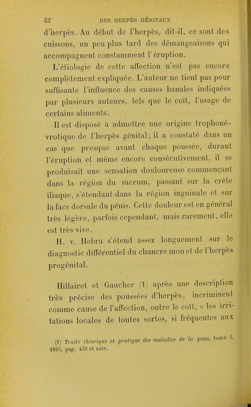 d'herpès. Au débul de l'herpès, dil-il, ce sonl de& cuissons, un peu plus tard des démangeaisons qui accompagnent constamment l'éruption, L'étiologie de cette affection n'est pas encore complètement expliquée. L'auteur ne tient pas pour suffisante l'influence des causes banales indiquées par plusieurs auteurs, tels que le coït, l'usage de certains aliments. Il est disposé h admettre une origine trophoné- vrotique de l'herpès génital ; il a constaté dans un cas que presque avant chaque poussée, durant l'éruption et môme encore consécutivement, il se produisait une sensation douloureuse commençant dans la région du sacrum, passant sur la crête iliaque, s'étendant dans la région inguinale et sur la face dorsale du pénis. Cette douleur est en général très légère, parfois cependant, mais rarement, elle est très vive. H. V. Hebra s'étend assez longuement sur le diagnostic différentiel du chancre mou et de l'herpès progénital. Hillairet et Gaucher (1) après une description très précise des poussées d'herpès, incriminent comme cause de l'affection, outre le coït, « les irri- tations locales de toutes sortes, si fréquentes aux (1) Traitif Uit'orique et i^ratique des maladies de la peau, 1885, pag. 439 et suiv.