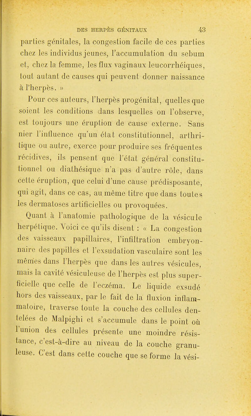 parties génitales, la congestion facile de ces parties chez les individus jeunes, l'accumulation du sébum et, chez la femme, les flux vaginaux leucorrhéiques, tout autant de causes qui peuvent donner naissance à l'herpès, » Pour ces auteurs, l'herpès progénital, quelles que soient les conditions dans lesquelles on l'observe, est toujours ime éruption de cause externe. Sans nier l'influence qu'un état constitutionnel, arthri- tique ou autre, exerce pour produire ses fréquentes récidives, ils pensent que l'état général constitu- tionnel ou diathésique n'a pas d'autre rôle, dans cette éruption, que celui d'une cause prédisposante, qui agit, dans ce cas, au même titre que dans toutes les dermatoses artificielles ou provoquées. Quant à l'anatomie pathologique de la vésicule herpétique. Voici ce qu'ils disent : « La congestion des vaisseaux papillaires, l'infiltration embryon- naire des papilles et l'exsudation vasculaire sont les mêmes dans l'herpès que dans les autres vésicules, mais la cavité vésiculeuse de l'herpès est plus super- ficielle que celle de l'eczéma. Le liquide exsudé hors des vaisseaux, par le fait de la fluxion inflam- matoire, traverse toute la couche des cellules den- telées de Malpighi et s'accumule dans le point où l'union des cellules présente une moindre résis- tance, c'est-à-dire au niveau de la couche granu- leuse. C'est dans cette couche que se forme la vési-