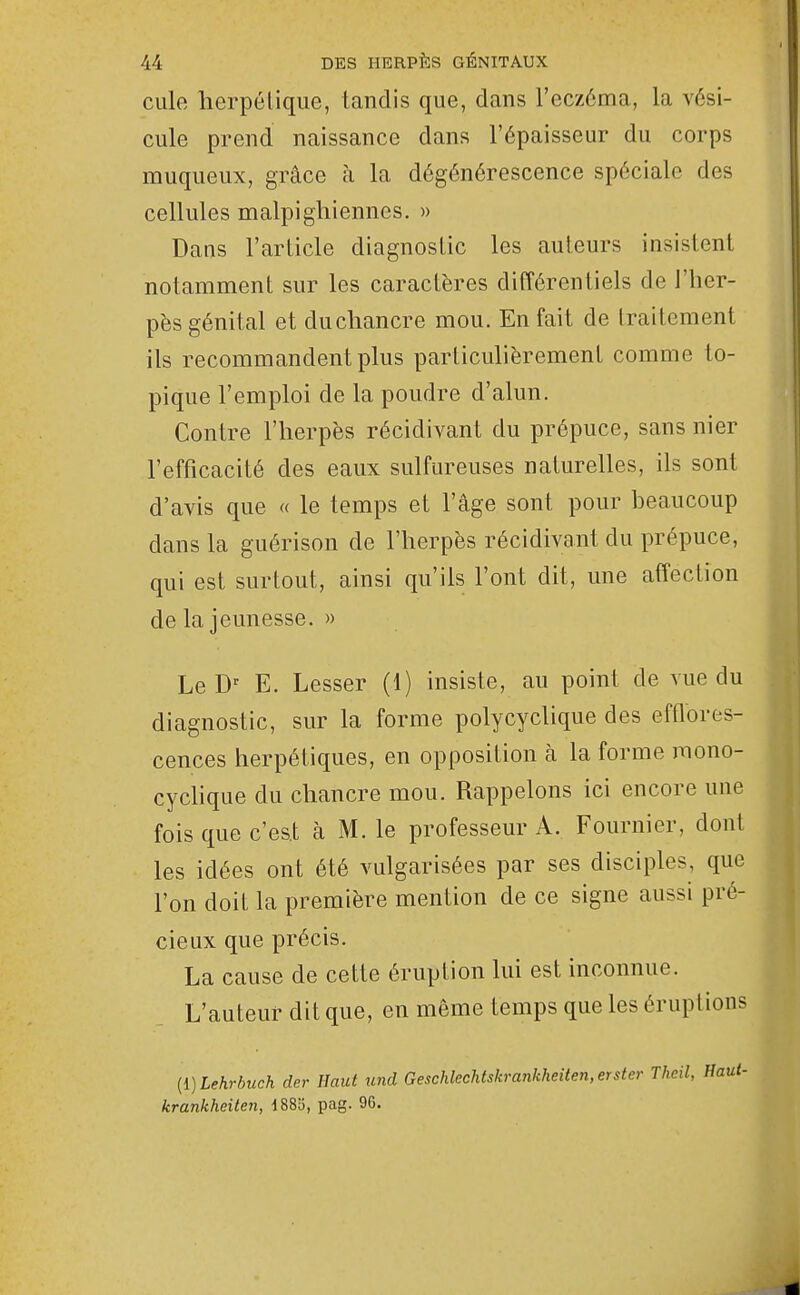 Cille herpétique, tandis que, dans l'eczéma, la vési- cule prend naissance dans l'épaisseur du corps muqueux, grâce à la dégénérescence spéciale des cellules malpigliiennes. » Dans l'article diagnostic les auteurs insistent notamment sur les caractères différentiels de l'her- pès génital et du chancre mou. En fait de traitement ils recommandent plus particulièrement comme to- pique l'emploi de la poudre d'alun. Contre l'herpès récidivant du prépuce, sans nier l'efficacité des eaux sulfureuses naturelles, ils sont d'avis que « le temps et l'âge sont pour beaucoup dans la guérison de l'herpès récidivant du prépuce, qui est surtout, ainsi qu'ils l'ont dit, une affection de la jeunesse. » Le E. Lesser (1) insiste, au point de vue du diagnostic, sur la forme polycyclique des efflores- cences herpétiques, en opposition à la forme mono- cyclique du chancre mou. Rappelons ici encore une fois que c'est à M. le professeur A. Fournier, dont les idées ont été vulgarisées par ses disciples, que l'on doit la première mention de ce signe aussi pré- cieux que précis. La cause de cette éruption lui est inconnue. L'auteur dit que, en même temps que les éruptions {l)Lehrbuch der Haut und Geschlechtskrankheiten.erster krankheiten, 1885, pag. 96.
