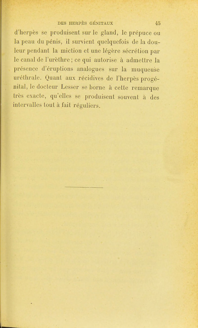 d'herpès se produisent sur le gland, le prépuce ou la peau du pénis, il survient quelquefois de la dou- leur pendant la miction et une légère sécrétion par le canal de l'urètlire; ce qui autorise à admettre la présence d'éruptions analogues sur la muqueuse urétlirale. Quant aux récidives de l'herpès progé- nital, le docteur Lesser se borne à cette remarque très exacte, qu'elles se produisent souvent à des intervalles tout à fait réguliers.