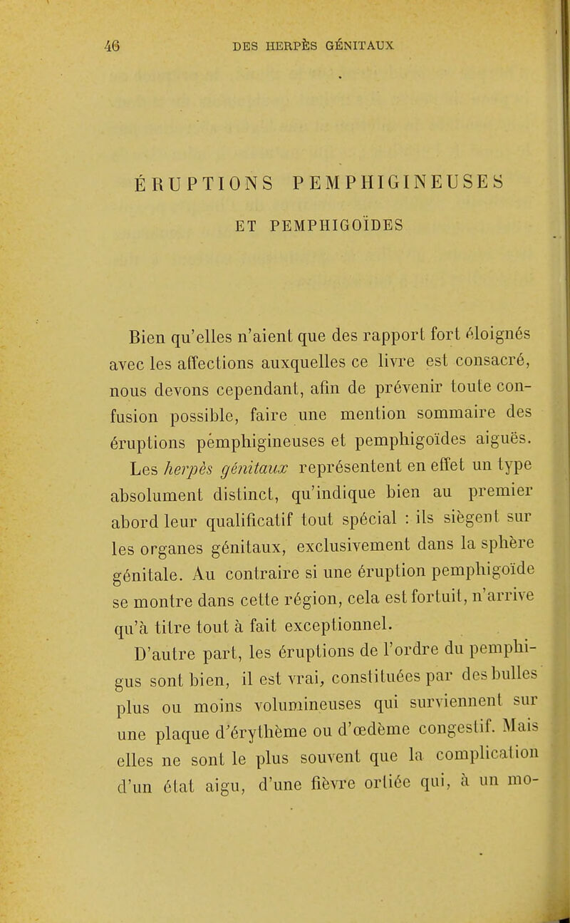 ÉRUPTIONS PEMPHIGINEUSES ET PEMPHIGOÏDES Bien qu'elles n'aient que des rapport fort éloignés avec les affections auxquelles ce livre est consacré, nous devons cependant, afin de prévenir toute con- fusion possible, faire une mention sommaire des éruptions pémphigineuses et pempliigoïdes aiguës. Les herpès génitaux représentent en effet un type absolument distinct, qu'indique bien au premier abord leur qualificatif tout spécial : ils siègent sur les organes génitaux, exclusivement dans la sphère génitale. Au contraire si une éruption pemphigoïde se montre dans cette région, cela est fortuit, n'arrive qu'à titre tout à fait exceptionnel. D'autre part, les éruptions de l'ordre du pemphi- gus sont bien, il est vrai, constituées par des bulles plus ou moins volumineuses qui surviennent sur une plaque d'érythème ou d'œdème congestif. Mais elles ne sont le plus souvent que la complication d'un état aigu, d'une fièvre orliée qui, à un mo-
