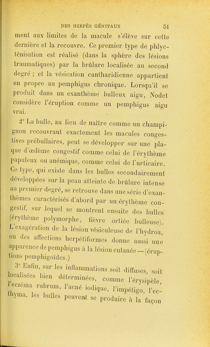 ment aux limites de la macule s'élève sur cette dernière et la recouvre. Ce premier type de phlyc- ténisation est réalisé (dans la sphère des lésions traumatiques) par la brûlure localisée au second degré ; et la vésication cantliaridienne appartient en propre au pemphigus chronique. Lorsqu'il se produit dans un exanthème huileux aigu, Nodet considère l'éruption comme un pemphigus aigu vrai. 2° La bulle, au lieu de naître comme un champi- gnon recouvrant exactement les macules conges- tives prébullaires, peut se développer sur une pla- que d œdème congestif comme celui de l'érythème papuleux ou anémique, comme celui de l'urticaire. Ce type, qui existe dans les bulles secondairement développées sur la peau atteinte de brûlure intense au premier degré, se retrouve dans une série d'exan- thèmes caractérisés d'abord par un érythème con- gestif, sur lequel se montrent ensuite des bulles (érythème polymorphe, fièvre ortiée huileuse) L'exagération de la lésion vésiculeuse de l'hydroa ou des affections lierpétiformes donne aussi une apparence de pemphigus à la lésion cutanée-(érup- tions pemphigoïdes.) 3» Enfin, sur les inflammations soit diffuses, soit ocahsées bien déterminées, comme l'érysipèle eczéma rubrum, l'acné iodique, l'impétigo, l'ec- thyma, les bulles peuvent se produire à la façon