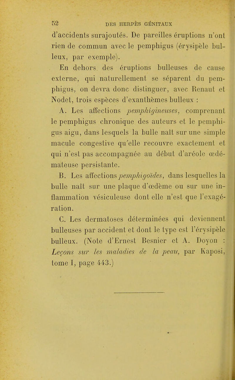 d'accidents surajoutés. De pareilles éruptions n'ont H rien de commun avec le pemphigus (érysipèle hui- leux, par exemple). I| En dehors des éruptions huileuses de cause ' externe, qui naturellement se séparent du pem- phigus, on devra donc distinguer, avec Renaut et ' Nodet, trois espèces d'exanthèmes huileux : A. Les affections pemphigineuses, comprenant le pemphigus chronique des auteurs et le pemphi- gus aigu, dans lesquels la huile naît sur une simple macule congestive qu'elle recouvre exactement et qui n'est pas accompagnée au déhut d'aréole œdé- mateuse persistante, , B. he^ ^^Qciiows,pemphigdides, dans lesquelles la \ huile naît sur une plaque d'œdème ou sur une in- flammation vésiculeuse dont elle n'est que l'exagé- ration. G. Les dermatoses déterminées qui deviennent huileuses par accident et dont le type est l'érysipèle ' huileux. (Note d'Ernest Besnier et A. Doyon : Leçoîîs sur les maladies de la peau, par Kaposi, tome I, page 443.) î