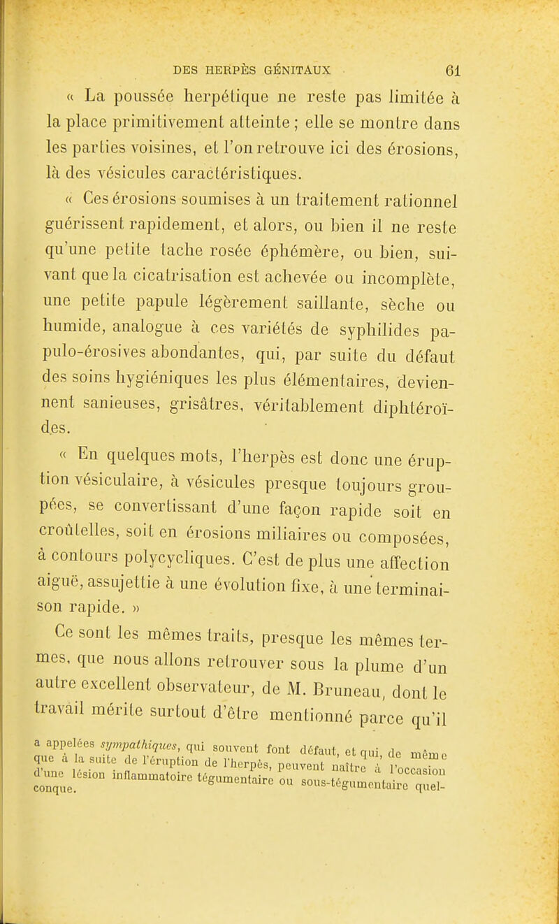 « La poussée lierpélique ne reste pas limitée à la place primitivement atteinte ; elle se montre clans les parties voisines, et l'on retrouve ici des érosions, là des vésicules caractéristiques. « Ces érosions soumises à un traitement rationnel guérissent rapidement, et alors, ou bien il ne reste qu'une petite tache rosée éphémère, ou bien, sui- vant que la cicatrisation est achevée ou incomplète, une petite papule légèrement saillante, sèche ou humide, analogue à ces variétés de syphilides pa- pulo-érosives abondantes, qui, par suite du défaut des soins hygiéniques les plus élémentaires, devien- nent sanieuses, grisâtres, véritablement diphtéroï- d.es. « En quelques mots, l'herpès est donc une érup- tion vésiculaire, à vésicules presque toujours grou- pées, se convertissant d'une façon rapide soit en croùtelles, soit en érosions miliaires ou composées, à contours polycycliques. C'est de plus une atîection aiguë, assujettie à une évolution fixe, à une terminai- son rapide. » Ce sont les mêmes traits, presque les mêmes ter- mes, que nous allons retrouver sous la plume d'un autre excellent observateur, de M. Bruneau, dont le travail mérite surtout d'être mentionné parce qu'il ^ !ippdée^ sympathiques, qui souvent font défaut, et qui de niAmn que a la suxte de l'éruption de l'herpès, peuvent naître a 'occa 1 Xe tégunaentaire ou sous-t6gu..cntairc q!::,-
