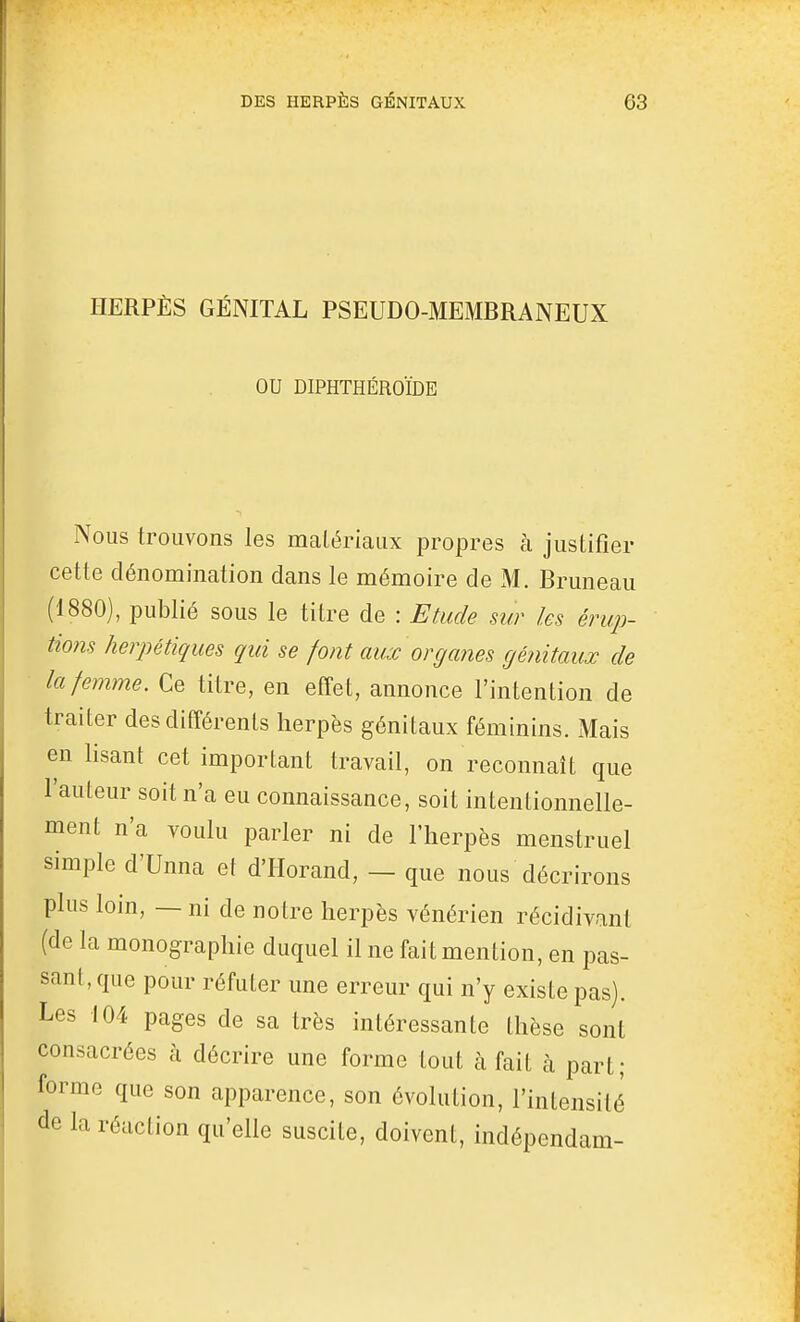 HERPÈS GÉNITAL PSEUDO-MEMBRANEUX OU DIPHTHÉROÏDE Nous trouvons les matériaux propres à justifier cette dénomination dans le mémoire de M. Bruneau (1880), publié sous le titre de : Etude sur les érup- tio?is herpétiques qui se font aux organes génitaux de la femme. Ce titre, en effet, annonce l'intention de traiter des différents herpès génitaux féminins. Mais en lisant cet important travail, on reconnaît que l'auteur soit n'a eu connaissance, soit intentionnelle- ment n'a voulu parler ni de l'herpès menstruel simple d'Unna et d'Horand, — que nous décrirons plus loin, — ni de notre herpès vénérien récidivant (de la monographie duquel il ne fait mention, en pas- sant, que pour réfuter une erreur qui n'y existe pas). Les 104 pages de sa très intéressante thèse sont consacrées à décrire une forme tout à fait à part; forme que son apparence, son évolution, l'intensité de la réaction qu'elle suscite, doivent, indépendam-