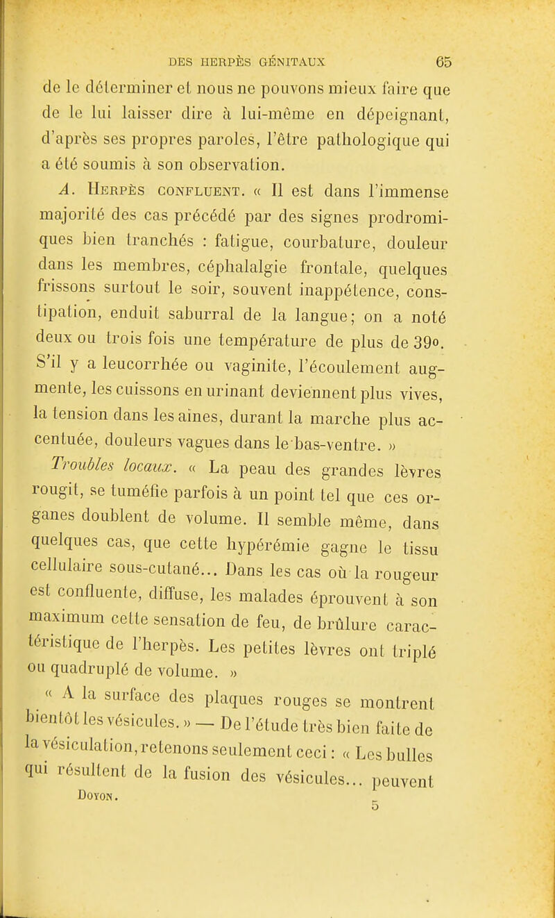 de le déterminer et nous ne pouvons mieux faire que de le lui laisser dire à lui-même en dépeignant, d'après ses propres paroles, l'être pathologique qui a été soumis à son observation. A, Herpès confluent. « Il est dans l'immense majorité des cas précédé par des signes prodromi- ques bien tranchés : fatigue, courbature, doulem^ dans les membres, céphalalgie frontale, quelques frissons surtout le soir, souvent inappétence, cons- tipation, enduit saburral de la langue; on a noté deux ou trois fois une température de plus de 39o. S'il y a leucorrhée ou vaginite, l'écoulement aug- mente, les cuissons en urinant deviennent plus vives, la tension dans les aines, durant la marche plus ac- centuée, douleurs vagues dans le bas-ventre. « Troubles locaux. « La peau des grandes lèvres rougit, se tuméfie parfois à un point tel que ces or- ganes doublent de volume. Il semble même, dans quelques cas, que cette hypérémie gagne le tissu cellulaire sous-cutané... Dans les cas où la rougeur est confluente, diffuse, les malades éprouvent h son maximum cette sensation de feu, de brûlure carac- téristique de l'herpès. Les petites lèvres ont triplé ou quadruplé de volume. » « A la surface des plaques rouges se montrent bientôt les vésicules. » _ De l'étude très bien faite de la vésiculation, retenons seulement ceci : « Les bulles qui résultent de la fusion des vésicules... peuvent DOYON.