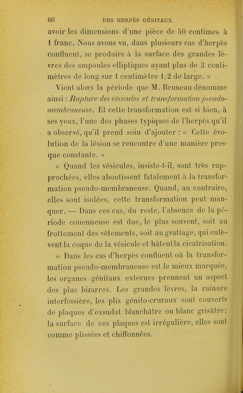avoir les dimensions d'une pièce de 50 centimes à 1 franc. Nous avons vu, dans plusieurs cas d'herpès confluent, se produire à la surface des grandes lè- vres des ampoules elliptiques ayant plus de 3 centi- mètres de long sur 1 centimètre 1/2 de large. » Vient alors la période que M. Bruneau dénomme ainsi : Rupture des vésicules et transformation pseudo- membraneuse. Et cette transformation est si bien, à ses yeux, l'une des phases typiques de l'herpès qu'il a observé, qu'il prend soin d'ajouter : « Cette évo- lution de la lésion se rencontre d'une manière pres- que constante. » (( Quand les vésicules, insiste-t-il, sont très rap- prochées, elles aboutissent fatalement à la transfor- mation pseudo-membraneuse. Quand, au contraire, elles sont isolées, cette transformation peut man- quer. — Dans ces cas, du reste, l'absence de la pé- riode couenneuse est due, le plus souvent, soit au frottement des vêtements, soit au grattage, qui enlè- vent la coque de la vésicule et hâtentla cicatrisation. « Dans les cas d'herpès confluent oii la transfor- mation pseudo-membraneuse est le mieux marquée, les organes génitaux externes prennent un aspect des plus bizarres. Les grandes lèvres, la rainure interfessière, les plis génito-cruraux sont couverts de plaques d'exsudat blanchâtre ou blanc grisâtre; la surface de ces plaques est irrégulière, elles sont comme plissées et chiffonnées.
