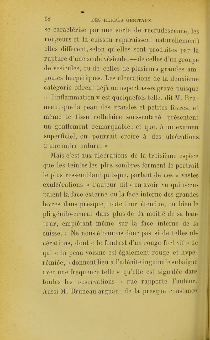 se caractérise par une sorte de recrudescence, les rougeurs et la cuisson reparaissent naturellement) elles diffèrent, selon qu'elles sont produites par la rupture d'une seule vésicule, — de celles d'un groupe de vésicules, ou de celles de plusieurs grandes am- poules herpétiques. Les ulcérations de la deuxième catégorie offrent déjà un aspect assez grave puisque K l'inflammation y est quelquefois telle, dit M. Bru- neau, que la peau des grandes et petites lèvres, et même le tissu cellulaire sous-cutané présentent un gonflement remarquable; et que, à un examen superficiel, on pourrait croire à des ulcérations, d'une autre nature. » Mais c'est aux ulcérations de la troisième espèce que les teintes les plus sombres forment le portrait le plus ressemblant puisque, parlant de ces « vastes exulcérations » l'auteur dit « en avoir vu qui occu- paient la face externe ou la face interne des grandes lèvres dans presque toute leur étendue, ou bien le pli génito-crural dans plus de la moitié de sa hau- teur, empiétant même sur la face interne de la cuisse. » Ne nous étonnons donc pas si de telles ul- cérations, dont « le fond est d'un rouge fort vif » de qui « la peau voisine est également rouge et hypé- rémiée, » donnent lieu à l'adénite inguinale subaiguë avec une fréquence telle « qu'elle est signalée dans toutes les observations » que rapporte l'auteur.