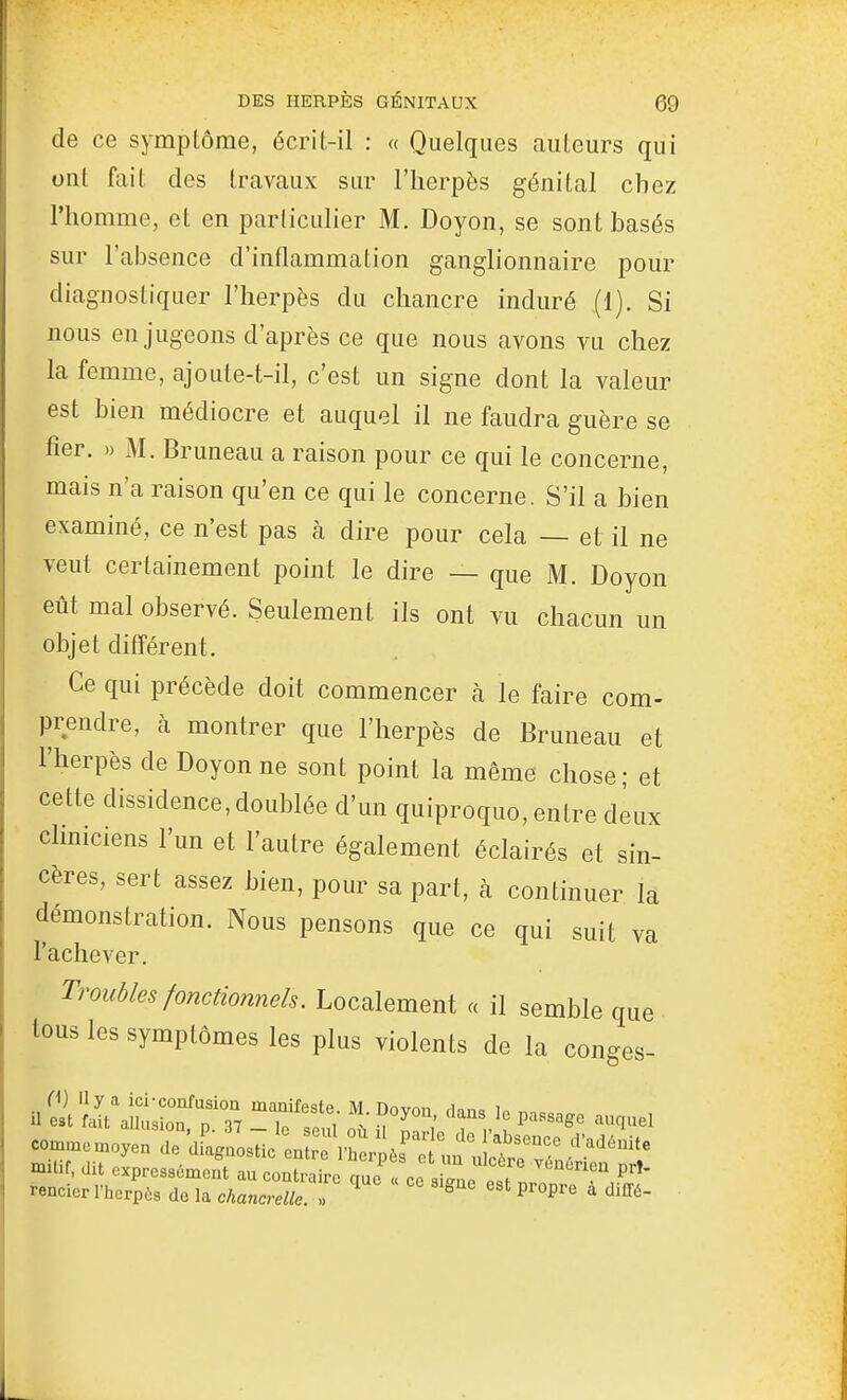 de ce symptôme, écrit-il : « Quelques auteurs qui ont fait des travaux sur l'herpès génital chez l'homme, et en particulier M. Doyen, se sont basés sur l'absence d'inflammation ganglionnaire pour diagnostiquer l'herpès du chancre induré (1). Si nous en jugeons d'après ce que nous avons vu chez la femme, ajoute-t-il, c'est un signe dont la valeur est bien médiocre et auquel il ne faudra guère se fier. » M. Bruneau a raison pour ce qui le concerne, mais n'a raison qu'en ce qui le concerne. S'il a bien examiné, ce n'est pas à dire pour cela — et il ne veut certainement point le dire — que M. Doyon eût mal observé. Seulement ils ont vu chacun un objet différent. Ce qui précède doit commencer à le faire com- prendre, à montrer que l'herpès de Bruneau et l'herpès de Doyon ne sont point la même chose ; et cette dissidence, doublée d'un quiproquo, entre deux cliniciens l'un et l'autre également éclairés et sin- cères, sert assez bien, pour sa part, à continuer la démonstration. Nous pensons que ce qui suit va l'achever. Troubles fonctionnels. Localement « il semble que • tous les symptômes les plus violents de la congés- (^} 11 y a ici-confusion manifeste M nnvnn rin,->= i il est fait allusion, p. 37 - le seu où iM S. ^ r ? ^^^^ comn.cn.oyen de diagnostic en 'rhLl' un n mitif, dit expressément au contraire qnc^! ce sine '''^'^ rencier l'herpùs de la chancrelle. « ^ 'Jiff^