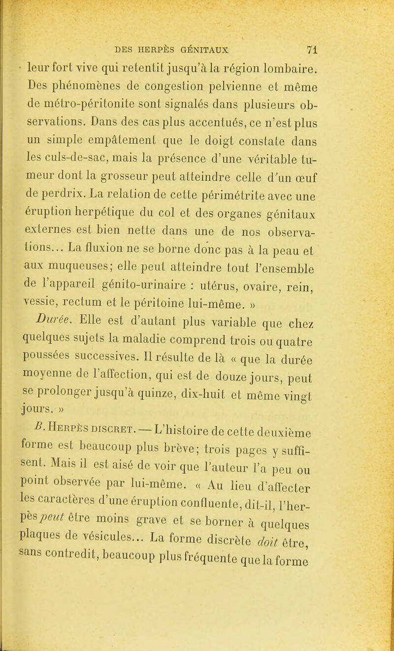 • leur fort vive qui retentit jusqu'à la région lombaire. Des phénomènes de congestion pelvienne et même de métro-péritonite sont signalés dans plusieurs ob- servations. Dans des cas plus accentués, ce n'est plus un simple empâtement que le doigt constate dans les culs-de-sac, mais la présence d'une véritable tu- meur dont la grosseur peut atteindre celle d'un œuf de perdrix. La relation de cette périmétrite avec une éruption herpétique du col et des organes génitaux externes est bien nette dans une de nos observa- tions... La fluxion ne se borne donc pas à la peau et aux muqueuses; elle peut atteindre tout l'ensemble de l'appareil génito-urinaire : utérus, ovaire, rein, vessie, rectum et le péritoine lui-même. » Durée. Elle est d'autant plus variable que chez quelques sujets la maladie comprend trois ou quatre poussées successives. Il résulte de là « que la durée moyenne de l'affection, qui est de douze jours, peut se prolonger jusqu'à quinze, dix-huit et même vingt jours. » B. Herpès discret. — L'histoire de cette deuxième forme est beaucoup plus brève; trois pages y suffi- sent. Mais il est aisé de voir que l'auteur l'a peu ou point observée par lui-même. « Au lieu d'aflecter les caractères d'une éruption conQuenle, dit-il, Y\iqv- i^h^peut être moins grave et se borner à quelques plaques de vésicules... La forme discrète doit être sans contredit, beaucoup plus fréquente que la forme