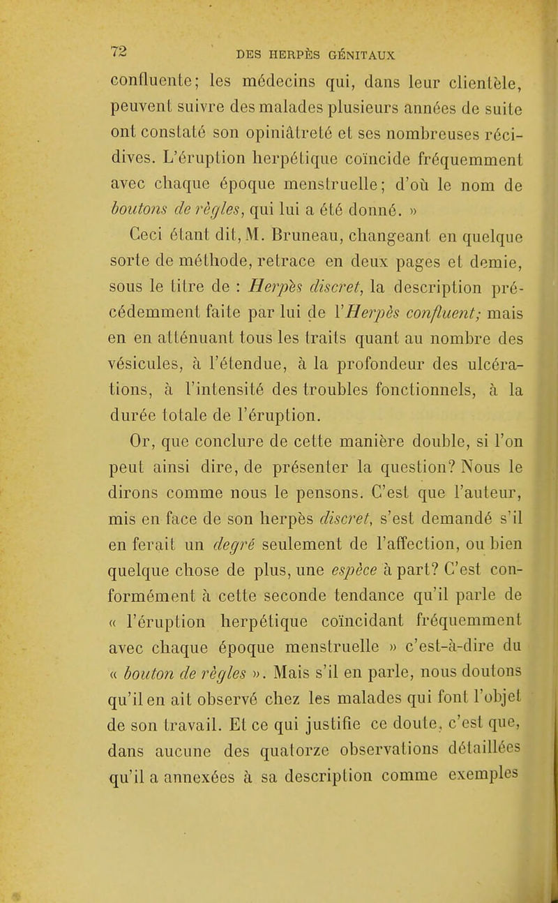 confluente; les médecins qui, dans leur clientèle, peuvent suivre des malades plusieurs années de suite ont constaté son opiniâtreté et ses nombreuses réci- dives. L'éruption herpétique coïncide fréquemment avec chaque époque menstruelle; d'oti le nom de boutons de règles, qui lui a été donné. » Ceci étant dit, M. Bruneau, changeant en quelque sorte de méthode, retrace en deux pages et demie, sous le titre de : Herphs discret, la description pré- cédemment faite par lui de VHerpès confluent; mais en en atténuant tous les traits quant au nombre des vésicules, à l'étendue, à la profondeur des ulcéra- tions, à l'intensité des troubles fonctionnels, à la durée totale de l'éruption. Or, que conclure de cette manière double, si l'on peut ainsi dire, de présenter la question? Nous le dirons comme nous le pensons. C'est que l'auteur, mis en face de son herpès discret, s'est demandé s'il en ferait un degré seulement de l'affection, ou bien quelque chose de plus, une espèce à part? C'est con- formément à cette seconde tendance qu'il parle de « l'éruption herpétique coïncidant fréquemment avec chaque époque menstruelle » c'est-à-dire du « bouton de règles ». Mais s'il en parle, nous doutons qu'il en ait observé chez les malades qui font l'objet de son travail. Et ce qui justifie ce doute, c'est que, dans aucune des quatorze observations détaillées qu'il a annexées à sa description comme exemples