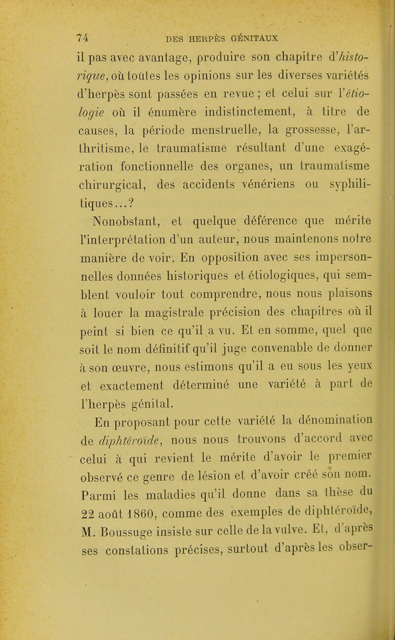 il pas avec avantage, produire son chapitre d'/iisto- 7içiie, où ioiiies les opinions sur les diverses variétés d'herpès sont passées en revue ; et celui sur Vétio- logie oti il énumère indistinctement, à tilre de causes, la période menstruelle, la grossesse, l'ar- thritisme, le traumatisme résultant d'une exagé- ration fonctionnelle des organes, un traumatisme chirurgical, des accidents vénériens ou syphili- tiques...? Nonobstant, et quelque déférence que mérite l'interprétation d'un auteur, nous maintenons notre manière de voir. En opposition avec ses imperson- nelles données historiques et étiologiques, qui sem- blent vouloir tout comprendre, nous nous plaisons à louer la magistrale précision des chapitres où il peint si bien ce qu'il a vu. Et en somme, quel que soit le nom définitif qu'il juge convenable de donner à son œuvre, nous estimons qu'il a eu sous les yeux et exactement déterminé une variété à part de l'herpès génital. En proposant pour cette variété la dénomination de diphtéroïde, nous nous trouvons d'accord avec celui à qui revient le mérite d'avoir le premier observé ce genre de lésion et d'avoir créé son nom. Parmi les maladies qu'il donne dans sa thèse du 22 août 1860, comme des exemples de diphléroïde, M. Boussuge insiste sur celle de la vulve. Et, d'après ses constations précises, surtout d'après les obser-
