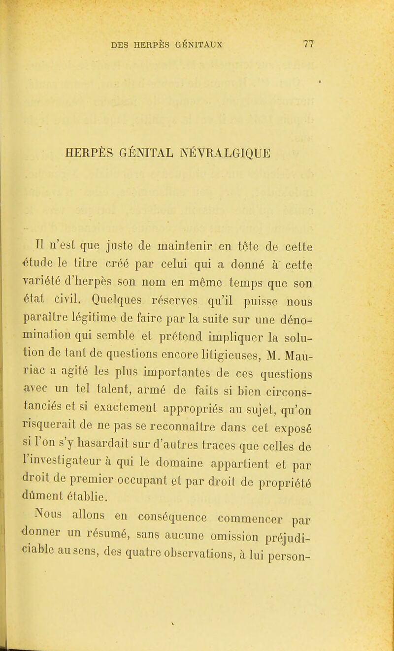 HERPÈS GÉNITAL NÉVRALGIQUE Il n'est que juste de maintenir en tête de celte étude le titre créé par celui qui a donné à cette variété d'herpès son nom en même temps que son état civil. Quelques réserves qu'il puisse nous paraître légitime de faire par la suite sur une déno- mination qui semble et prétend impliquer la solu- tion de tant de questions encore litigieuses, M. Mau- riac a agité les plus importantes de ces questions avec un tel talent, armé de faits si bien circons- tanciés et si exactement appropriés au sujet, qu'on risquerait de ne pas se reconnaître dans cet exposé si l'on s'y hasardait sur d'autres traces que celles de l'investigateur à qui le domaine appartient et par droit de premier occupant et par droit de propriété dûment établie. Nous allons en conséquence commencer par donner un résumé, sans aucune omission préjudi- ciable au sens, des quatre observations, à lui person-