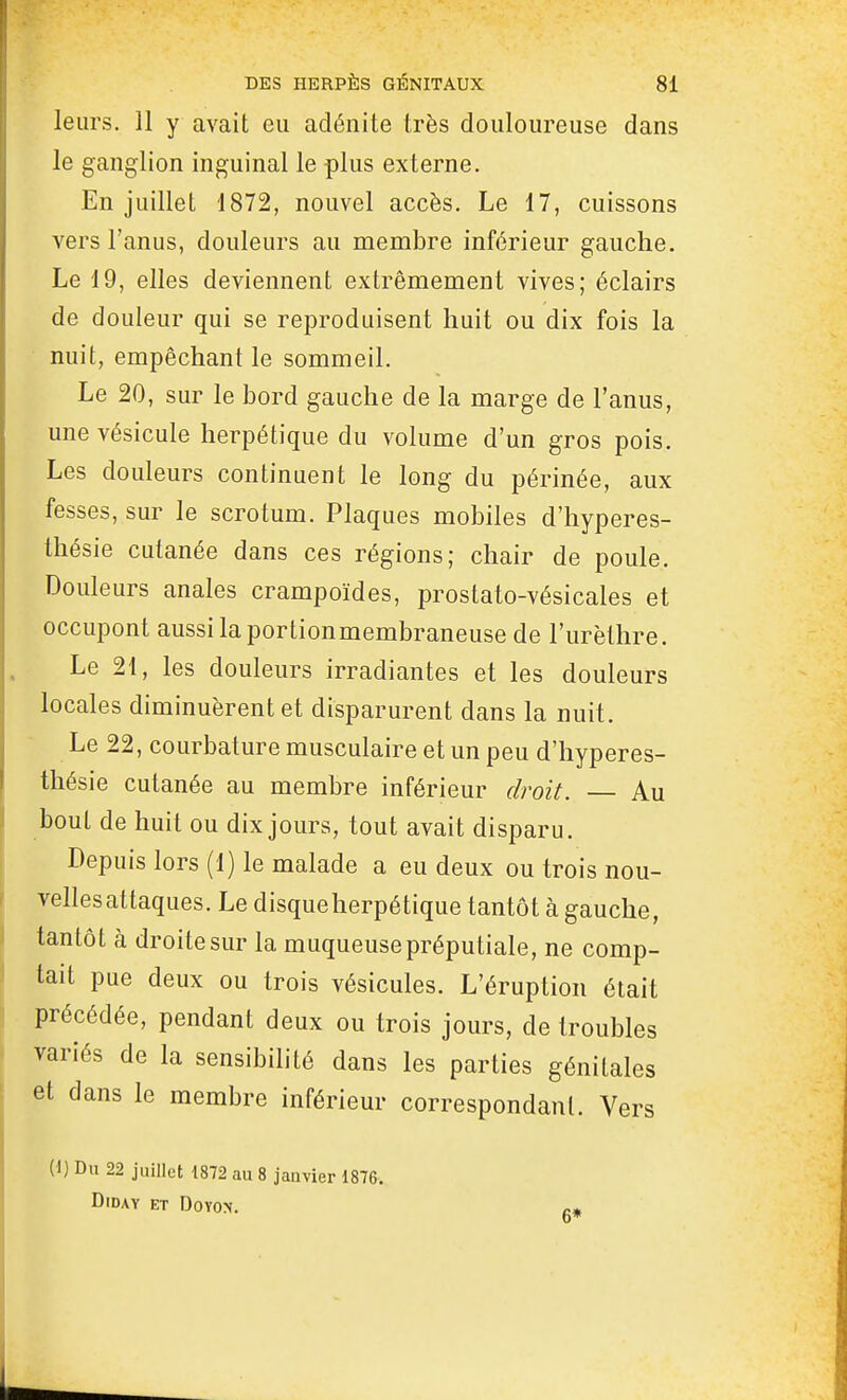 leurs. 11 y avait eu adénite très douloureuse dans le ganglion inguinal le plus externe. En juillet 1872, nouvel accès. Le 17, cuissons vers l'anus, douleurs au membre inférieur gauche. Le 19, elles deviennent extrêmement vives; éclairs de douleur qui se reproduisent huit ou dix fois la nuit, empêchant le sommeil. Le 20, sur le bord gauche de la marge de l'anus, une vésicule herpétique du volume d'un gros pois. Les douleurs continuent le long du périnée, aux fesses, sur le scrotum. Plaques mobiles d'iiyperes- thésie cutanée dans ces régions; chair de poule. Douleurs anales crampoïdes, prostato-vésicales et occupent aussi la portionmembraneuse de l'urèthre. Le 21, les douleurs irradiantes et les douleurs locales diminuèrent et disparurent dans la nuit. Le 22, courbature musculaire et un peu d'hyperes- thésie cutanée au membre inférieur droit. — Au bout de huit ou dix jours, tout avait disparu. Depuis lors (1) le malade a eu deux ou trois nou- velles attaques. Le disqueherpétique tantôt à gauche, tantôt à droite sur la muqueuse préputiale, ne comp- tait pue deux ou trois vésicules. L'éruption était précédée, pendant deux ou trois jours, de troubles variés de la sensibilité dans les parties génitales et dans le membre inférieur correspondant. Vers (1) Du 22 juillet 1872 au 8 janvier 1876. DiDAY ET DOYOX. 6*