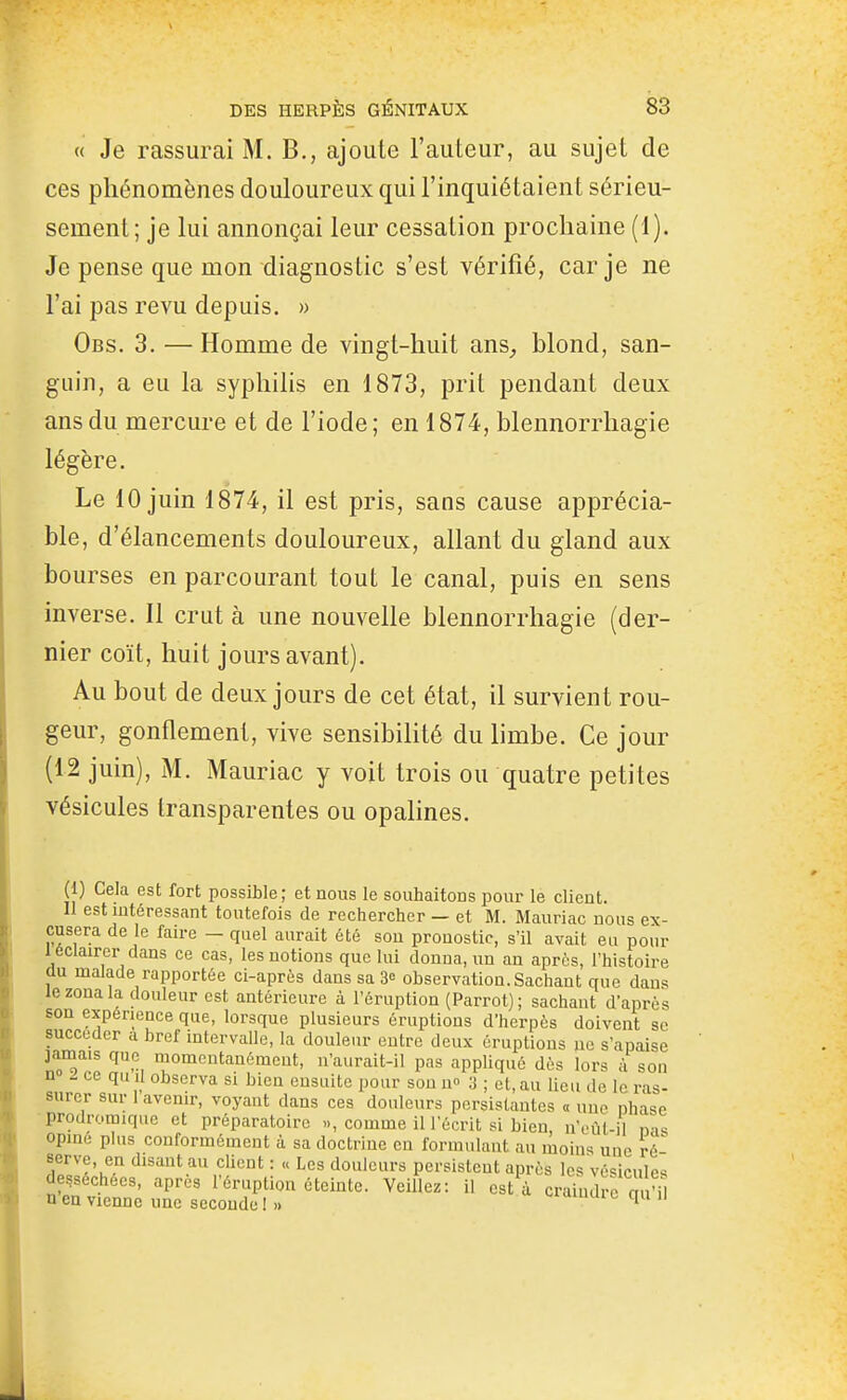 « Je rassurai M. B., ajoute l'auteur, au sujet de ces phénomènes douloureux qui l'inquiétaient sérieu- sement; je lui annonçai leur cessation prochaine (1). Je pense que mon diagnostic s'est vérifié, car je ne l'ai pas revu depuis. » Obs. 3. — Homme de vingt-huit ans^ blond, san- guin, a eu la syphilis en 1873, prit pendant deux ans du mercure et de l'iode; en 1874, blennorrhagie légère. Le 10 juin 1874, il est pris, sans cause apprécia- ble, d'élancements douloureux, allant du gland aux bourses en parcourant tout le canal, puis en sens inverse. Il crut à une nouvelle blennorrhagie (der- nier coït, huit jours avant). Au bout de deux jours de cet état, il survient rou- geur, gonflement, vive sensibilité du limbe. Ce jour (12 juin), M. Mauriac y voit trois ou quatre petites vésicules transparentes ou opalines. (1) Gela est fort possible ; et nous le souhaitons pour le client. n est intéressant toutefois de rechercher — et M. Mauriac nous ex- cusera de le faire — quel aurait été son pronostic, s'il avait eu pour 1 éclairer dans ce cas, les notions que lui donna, un an après, l'histoire au malade rapportée ci-après dans sa 3» observation. Sachant que dans le zona la douleur est antérieure à l'éruption (Parrol); sachant d'après son expérience que, lorsque plusieurs éruptions d'herpès doivent se succéder a bref intervalle, la douleur entre deux éruptions ne s'apaise ]amais que momentanément, n'aurait-il pas appliqué dès lors à son n - ce qu 11 observa si bien ensuite pour son u» 3 ; et, au lieu de le ras- surer sur 1 avenir, voyant dans ces douleurs persistantes « une phase prodromique et préparatoire «, comme il l'écrit si bien n'cût-il n is opine plus conformément à sa doctrine en formulant au lûoiu'^ une ré serve, en disant au client : « Les douleurs persistent après les véhicules desséchées, après l'éruption éteinte. Veillez: il est à craindïc m'n n en vienne une seconde! » «-lumuic qu il