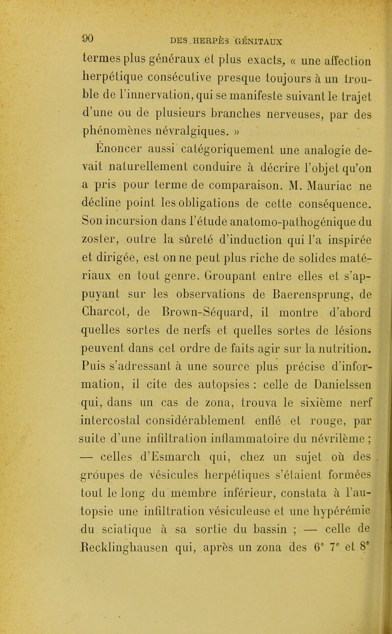 termes plus généraux et plus exacts, « une affection herpétique consécutive presque toujours à un trou- ble de l'innervation, qui se manifeste suivant le trajet d'une ou de plusieurs branches nerveuses, par des phénomènes névralgiques. » Énoncer aussi catégoriquement une analogie de- vait naturellement conduire à décrire l'objet qu'on a pris pour terme de comparaison. M. Mauriac ne décline point les obligations de cette conséquence. Son incursion dans l'étude anatomo-palhogénique du zoster, outre la sûreté d'induction qui l'a inspirée et dirigée, est on ne peut plus riche de solides maté- riaux en tout genre. Groupant entre elles et s'ap- puyant sur les observations de Baerensprung, de Charcot, de Brown-Séquard, il montre d'abord quelles sortes de nerfs et quelles sortes de lésions peuvent dans cet ordre de faits agir sur la nutrition. Puis s'adressant à une source plus précise d'infor- mation, il cite des autopsies : celle de Danielssen qui, dans un cas de zona, trouva le sixième nerf intercostal considérablement enflé et rouge, par suite d'une infiltration inflammatoire du névrilème ; — celles d'Esmarch qui, chez un sujet où des groupes de vésicules herpétiques s'élaient formées tout le long du membre inférieur, constata à l'au- topsie une infiltration vésiculeuse et une hypérémie du sciatique à sa sortie du bassin ; — celle de Recldinghausen qui, après un zona des 6° 7 et 8'